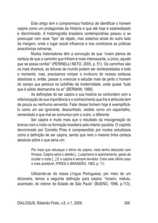 DIALOGUS, Ribeirão Preto, v.5, n.1, 2009. 300
Este artigo tem o compromisso histórico de identificar o homem
caipira como um protagonista da História e que até hoje é estereotipado
e discriminado. A historiografia brasileira contemporânea passou a se
preocupar com esse “tipo” de objeto, mas estamos ainda do outro lado
da margem, onde o lugar social influencia e nos condiciona as práticas
anacrônicas rotineiras.
Muitos historiadores têm a convicção de que “vivem plenos de
certeza de que o caminho que trilham é mais interessante, o único, aquele
que se possa confiar” (PERINELLI NETO, 2005, p. 51). Os caminhos são
os mais diversos, as leituras de mundo podem ser reinterpretadas a todo
o momento, mas, precisamos romper o invólucro de nossas certezas
absolutas e, então, passar a vivenciar e estudar mais de perto o homem
do campo que perdura no turbilhão da modernidade, onde quase “tudo
que é sólido desmancha no ar” (BERMAN, 1986).
As definições do ser caipira e sua história se confundem com a
inferiorização de sua importância e o conhecimento que lhe é atribuído tem
de pouca ou nenhuma serventia. Falar desse homem hoje é exemplificá-
lo como um ser ignorante, desconfiado, vestido como um espantalho,
remendado e que mal se comunica com o outro, o diferente.
Ser caipira é muito mais que o resultado da miscigenação do
branco com o índio na formação brasileira pelo interior paulista. O caipirês
denominado por Cornélio Pires é compreendido por muitos estudiosos
como a definição de ser caipira, sendo que nem o mesmo tinha certeza
absoluta sobre o que seria um:
Por mais que rebusque o étimo de caipira, nada tenho deduzido com
firmeza. Caipira seria o aldeão [...] caipirismo é acanhamento, gesto de
ocultar o rosto [...] E o caipira é sempre lavrador. Creio este último caso
o mais aceitável. (PIRES in BRANDÃO, 1983, p. 11)
Utilizando-se da nossa Língua Portuguesa, por meio de um
dicionário, temos a seguinte definição para caipira: “roceiro, matuto,
acanhado; do interior do Estado de São Paulo” (BUENO, 1996, p.113).
 