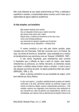 DIALOGUS, Ribeirão Preto, v.5, n.1, 2009. 301
Não muito diferente do que citado anteriormente por Pires, a definição é
superficial e rotulada, a complexidade desse universo rural é maior que a
objetividade de alguns adjetivos acadêmicos.
A vida simples; um brasileiro
Não existem histórias sem sentido.
Sou um daqueles homens que o sabem encontrar
até mesmo onde outros não o vêem.
Depois disso, a história se transforma no livro dos vivos,
como uma trombeta poderosa,
que ressuscita do sepulcro aqueles que há séculos
não passavam de pó. (Baudolino – Umberto Eco)
O roceiro constituiu a sua vida pelo interior paulista, pelas
monções dos rios Piracicaba, Tietê até o encontro com o rio Paraná. Na
roça, nas trocas de favores ou “presentes”, essa sociedade era o resíduo
do bandeirantismo que caminhava rumo ao “Goiazes” (CÂNDIDO, 1987).
E não menos importante, para entendermos esse universo
é necessário que a reflexão se faça a partir do caipira, para depois
entendermos as estruturas, as malhas mercantis, os elementos sociais
que faziam o cotidiano desse homem rústico e simples: “o certo é que é
das pessoas que temos de partir, só depois poderemos falar das coisas”
(BRAUDEL, 1995, p. 20).
Assim, é preciso conhecê-lo na sua sociedade de origem, como
bem definido por Darcy Ribeiro:
A vida rural caipira [...] equilibra satisfatoriamente quadras de trabalho
continuado e de lazer, permitindo atender às carências frugais a até
manter os enfermos, débeis, insanos e dependentes produtivos. [...] Na
verdade, exprime sua integração numa economia mais autárquica do
que mercantil que, além de garantir sua independência, atende à sua
mentalidade, que valoriza mais as alternâncias de trabalho intenso e de
 