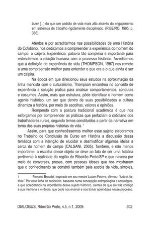 DIALOGUS, Ribeirão Preto, v.5, n.1, 2009. 302
lazer [...] do que um padrão de vida mais alto através do engajamento
em sistemas de trabalho rigidamente disciplinado. (RIBEIRO, 1995, p.
385).
Atentos e por acreditarmos nas possibilidades de uma História
do Cotidiano, nos dedicamos a compreender a experiência do homem do
campo; o caipira. Experiência: palavra tão complexa e importante para
entendermos a relação humana com o processo histórico. Acreditamos
que a definição de experiência de vida (THOMPSON, 1987) nos remete
a uma compreensão melhor para entender o que era e o que ainda é ser
um caipira.
Na época em que direcionou seus estudos na aproximação da
linha marxista com o culturalismo, Thompson encontrou no conceito de
experiência a solução prática para analisar comportamentos, condutas
e costumes. Assim, mais que estrutura, pôde identificar o homem como
agente histórico, um ser que dentro de suas possibilidades e cultura
dinamiza a história, por meio de escolhas, valores e opiniões.
Rompendo com a postura tradicional acadêmica é que nos
esforçamos por compreender as práticas que perfaziam o cotidiano dos
trabalhadores rurais, segundo temas constituídos a partir da narrativa em
torno das suas próprias histórias de vida. 1
Assim, para que conhecêssemos melhor esse sujeito elaboramos
no Trabalho de Conclusão de Curso em História a discussão dessa
temática com a intenção de elucidar e desmistificar algumas idéias a
cerca do homem do campo (CALSANI, 2005). Também, e não menos
importante, a escolha desse objeto se deve ao fato de ser uma história
pertinente à realidade da região de Ribeirão Preto/SP e que nasceu por
meio de conversas, prosas, com pessoas idosas que nos mostraram
que o conhecimento se constrói também pela escola de vida, simples,
1	 Fernand Braudel, inspirado em seu mestre Lucien Febvre, afirmou: “tudo é his-
tória”. Por essa linha de raciocínio, baseado numa concepção antropológica e sociológica,
é que acreditamos na importância desse sujeito histórico, cientes de que ele traz consigo
a sua memória e vivência, que pode nos ensinar e nos tornar aprendizes nesse processo.
 