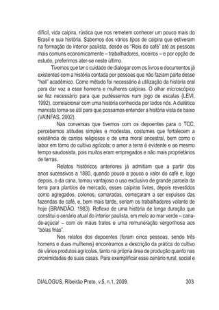 DIALOGUS, Ribeirão Preto, v.5, n.1, 2009. 303
difícil, vida caipira, rústica que nos remetem conhecer um pouco mais do
Brasil e sua história. Sabemos dos vários tipos de caipira que estiveram
na formação do interior paulista, desde os “Reis do café” até as pessoas
mais comuns economicamente – trabalhadores, roceiros – e por opção de
estudo, preferimos ater-se neste último.
Tivemos que ter o cuidado de dialogar com os livros e documentos já
existentes com a história contada por pessoas que não faziam parte desse
“hall” acadêmico. Como método foi necessário à utilização da história oral
para dar voz a esse homens e mulheres caipiras. O olhar microscópico
se fez necessário para que pudéssemos num jogo de escalas (LEVI,
1992), correlacionar com uma história conhecida por todos nós. A dialética
marxista torna-se útil para que possamos entender a história vista de baixo
(VAINFAS, 2002).
Nas conversas que tivemos com os depoentes para o TCC,
percebemos atitudes simples e modestas, costumes que fortalecem a
existência de cantos religiosos e de uma moral ancestral, bem como o
labor em torno do cultivo agrícola; o amor a terra é evidente e ao mesmo
tempo saudosista, pois muitos eram empregados e não mais proprietários
de terras.
Relatos históricos anteriores já admitiam que a partir dos
anos sucessivos a 1880, quando pouco a pouco o valor do café e, logo
depois, o da cana, tornou vantajoso o uso exclusivo de grande parcela da
terra para plantios de mercado, esses caipiras livres, depois revestidos
como agregados, colonos, camaradas, começaram a ser expulsos das
fazendas de café, e, bem mais tarde, seriam os trabalhadores volante de
hoje (BRANDÃO, 1983). Reflexo de uma história de longa duração que
constitui o cenário atual do interior paulista, em meio ao mar verde – cana-
de-açúcar – com os maus tratos e uma remuneração vergonhosa aos
“bóias frias”.
Nos relatos dos depoentes (foram cinco pessoas, sendo três
homens e duas mulheres) encontramos a descrição da prática do cultivo
de vários produtos agrícolas, tanto na própria área de produção quanto nas
proximidades de suas casas. Para exemplificar esse cenário rural, social e
 