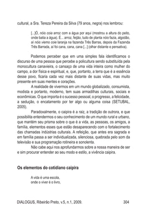 DIALOGUS, Ribeirão Preto, v.5, n.1, 2009. 304
cultural, a Sra. Tereza Pereira da Silva (79 anos, negra) nos lembrou:
[...]Ó, nóis coia arroz com a água por aqui (mostrou a altura do peito,
onde batia a água). É... arroz, feijão, tudo de planta nóis fazia, algodão,
aí nóis viemo coie laranja na fazenda Três Barras, depois da Fazenda
Três Barrada, aí foi cana, cana, cana [...] (olhar distante e pensativa).
Podemos perceber que em uma simples fala identificamos o
discurso de uma pessoa que percebe a policultura sendo substituída pela
monocultura canavieira, o cansaço de uma vida inteira como mulher do
campo, a dor física e espiritual, e, que, portanto, a terra que é a essência
desse povo, ficaria cada vez mais distante de suas vidas, mas muito
presente em suas mentes e corações.
A realidade de vivermos em um mundo globalizado, consumista,
modista e portanto, moderno, tem suas armadilhas culturais, sociais e
econômicas. O que importa é o sucesso pessoal, o progresso, a felicidade,
a sedução, o encatamento por ter algo ou alguma coisa (SETUBAL,
2005).
Paradoxalmente, o caipira é a raiz, a tradição de outrora, e que
possibilita entendermos o seu conhecimento de um mundo rural e urbano,
que mantém seu prisma sobre o que é a vida, as pessoas, os amigos, a
família, elementos esses que estão desaparecendo com o fortalecimento
das chamadas indústrias culturais. A refeição, que antes era sagrada e
em família passa a ser individualizada, silenciosa, quebrada pelo som da
televisão e sua programação rotineira e sonolenta.
Não cabe aqui nos aprofundarmos sobre a nossa maneira de ser
e sim procurar entender ao seu modo e estilo, a vivência caipira.
Os elementos do cotidiano caipira
A vida é uma escola,
onde o viver é o livro,
 