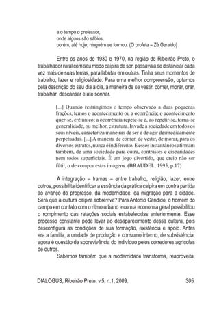 DIALOGUS, Ribeirão Preto, v.5, n.1, 2009. 305
e o tempo o professor,
onde alguns são sábios,
porém, até hoje, ninguém se formou. (O profeta – Zé Geraldo)
Entre os anos de 1930 e 1970, na região de Ribeirão Preto, o
trabalhadorruralcomseumodocaipiradeser,passavaasedistanciarcada
vez mais de suas terras, para labutar em outras. Tinha seus momentos de
trabalho, lazer e religiosidade. Para uma melhor compreensão, optamos
pela descrição do seu dia a dia, a maneira de se vestir, comer, morar, orar,
trabalhar, descansar e até sonhar.
[...] Quando restringimos o tempo observado a duas pequenas
frações, temos o acontecimento ou a ocorrência; o acontecimento
quer-se, crê único; a ocorrência repete-se e, ao repetir-se, torna-se
generalidade, ou melhor, estrutura. Invade a sociedade em todos os
seus níveis, caracteriza maneiras de ser e de agir desmedidamente
perpetuadas. [...] A maneira de comer, de vestir, de morar, para os
diversosestratos,nuncaéindiferente.Eessesinstantâneosafirmam
também, de uma sociedade para outra, contrastes e disparidades
nem todos superficiais. É um jogo divertido, que creio não ser
fútil, o de compor estas imagens. (BRAUDEL, 1995, p.17)
A integração – tramas – entre trabalho, religião, lazer, entre
outros, possibilita identificar a essência da prática caipira em contra partida
ao avanço do progresso, da modernidade, da migração para a cidade.
Será que a cultura caipira sobrevive? Para Antonio Candido, o homem do
campo em contato com o ritmo urbano e com a economia geral possibilitou
o rompimento das relações sociais estabelecidas anteriormente. Esse
processo constante pode levar ao desaparecimento dessa cultura, pois
desconfigura as condições de sua formação, existência e apoio. Antes
era a família, a unidade de produção e consumo interno, de subsistência,
agora é questão de sobrevivência do indivíduo pelos corredores agrícolas
de outros.
Sabemos também que a modernidade transforma, reaproveita,
 