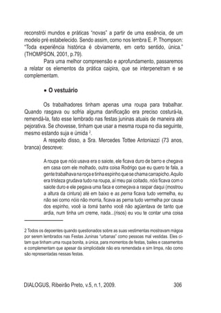 DIALOGUS, Ribeirão Preto, v.5, n.1, 2009. 306
reconstrói mundos e práticas “novas” a partir de uma essência, de um
modelo pré estabelecido. Sendo assim, como nos lembra E. P. Thompson:
“Toda experiência histórica é obviamente, em certo sentido, única.”
(THOMPSON, 2001, p.79).
Para uma melhor compreensão e aprofundamento, passaremos
a relatar os elementos da prática caipira, que se interpenetram e se
complementam.
O vestuário•	
Os trabalhadores tinham apenas uma roupa para trabalhar.
Quando rasgava ou sofria alguma danificação era preciso costurá-la,
remendá-la, fato esse lembrado nas festas juninas atuais de maneira até
pejorativa. Se chovesse, tinham que usar a mesma roupa no dia seguinte,
mesmo estando suja e úmida 2
.
A respeito disso, a Sra. Mercedes Tottee Antoniazzi (73 anos,
branca) descreve:
A roupa que nóis usava era o saiote, ele ficava duro de barro e chegava
em casa com ele molhado, outra coisa Rodrigo que eu quero te fala, a
gentetrabalhavanaroçaetinhaespinhoquesechamacarrapicho.Aquilo
era tristeza grudava tudo na roupa, aí meu pai coitado, nóis ficava com o
saiote duro e ele pegava uma faca e começava a raspar daqui (mostrou
a altura da cintura) até em baixo e as perna ficava tudo vermelha, eu
não sei como nóis não morria, ficava as perna tudo vermelha por causa
dos espinho, você ia tomá banho você não agüentava de tanto que
ardia, num tinha um creme, nada...(risos) eu vou te contar uma coisa
2 Todos os depoentes quando questionados sobre as suas vestimentas mostravam mágoa
por serem lembrados nas Festas Juninas “urbanas” como pessoas mal vestidas. Eles ci-
tam que tinham uma roupa bonita, a única, para momentos de festas, bailes e casamentos
e complementam que apesar da simplicidade não era remendada e sim limpa, não como
são representadas nessas festas.
 