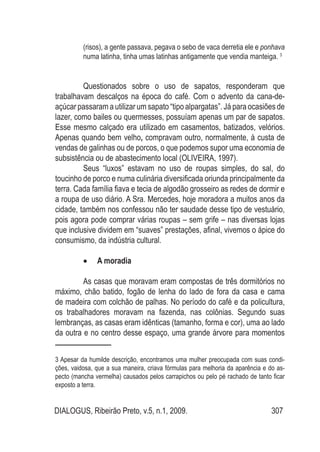 DIALOGUS, Ribeirão Preto, v.5, n.1, 2009. 307
(risos), a gente passava, pegava o sebo de vaca derretia ele e ponhava
numa latinha, tinha umas latinhas antigamente que vendia manteiga. 3
Questionados sobre o uso de sapatos, responderam que
trabalhavam descalços na época do café. Com o advento da cana-de-
açúcar passaram a utilizar um sapato “tipo alpargatas”. Já para ocasiões de
lazer, como bailes ou quermesses, possuíam apenas um par de sapatos.
Esse mesmo calçado era utilizado em casamentos, batizados, velórios.
Apenas quando bem velho, compravam outro, normalmente, à custa de
vendas de galinhas ou de porcos, o que podemos supor uma economia de
subsistência ou de abastecimento local (OLIVEIRA, 1997).
Seus “luxos” estavam no uso de roupas simples, do sal, do
toucinho de porco e numa culinária diversificada oriunda principalmente da
terra. Cada família fiava e tecia de algodão grosseiro as redes de dormir e
a roupa de uso diário. A Sra. Mercedes, hoje moradora a muitos anos da
cidade, também nos confessou não ter saudade desse tipo de vestuário,
pois agora pode comprar várias roupas – sem grife – nas diversas lojas
que inclusive dividem em “suaves” prestações, afinal, vivemos o ápice do
consumismo, da indústria cultural.
A moradia•	
As casas que moravam eram compostas de três dormitórios no
máximo, chão batido, fogão de lenha do lado de fora da casa e cama
de madeira com colchão de palhas. No período do café e da policultura,
os trabalhadores moravam na fazenda, nas colônias. Segundo suas
lembranças, as casas eram idênticas (tamanho, forma e cor), uma ao lado
da outra e no centro desse espaço, uma grande árvore para momentos
3 Apesar da humilde descrição, encontramos uma mulher preocupada com suas condi-
ções, vaidosa, que a sua maneira, criava fórmulas para melhoria da aparência e do as-
pecto (mancha vermelha) causados pelos carrapichos ou pelo pé rachado de tanto ficar
exposto a terra.
 