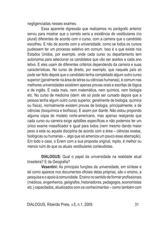 DIALOGUS, Ribeirão Preto, v.5, n.1, 2009. 31
negligenciadas nesses exames.
Essa aparente digressão que realizamos no parágrafo anterior
serviu para mostrar que o correto seria a existência de vestibulares (no
plural) diferentes de acordo com o curso, com a carreira que o candidato
escolheu. E não de acordo com a universidade, como se todos os cursos
pudessem ter um processo seletivo em comum. Isso é o que existe nos
Estados Unidos, por exemplo, onde cada curso ou departamento tem
autonomia para selecionar os candidatos que vão ser aceitos a cada ano
letivo. E eles usam de diferentes critérios dependendo da carreira e suas
características. No curso de direito, por exemplo, que naquele país só
pode ser feito depois que o candidato tenha completado algum outro curso
superior (geralmente na área de letras ou ciências humanas), é comum nas
melhores universidades existirem apenas provas orais e escritas de lógica
e de inglês. E nada mais, nem matemática, nem química, nem biologia
etc. No curso de medicina (idem: ele só pode ser cursado depois que a
pessoa tenha algum outro curso superior, geralmente de biologia, química
ou física), normalmente existem provas de biologia, principalmente, e de
ciências (bioquímica e biofísica). E assim por diante. Não estou propondo
alguma cópia do modelo norte-americano, mas apenas realçando que
cada curso ou carreira exige aptidões específicas e não podemos ter um
único exame massificador e igual para todos (nem mesmo dando maior
peso a esta ou aquela disciplina de acordo com a área – ciências exatas,
biológicas ou humanas –, algo que só ameniza um pouco essa aberração).
Em todo o caso, o Enem com a sua proposta original, repito, é melhor ou
menos ruim do que os atuais vestibulares conteudistas.
DIALOGUS: Qual o papel da universidade na realidade atual
brasileira? E da Geografia?
Vesentini: As principais funções da universidade, em síntese e
tal como aparece nos documentos oficiais delas próprias, são o ensino, a
pesquisaeoapoioàcomunidade.Ensinonosentidodeformarprofissionais
(médicos, engenheiros, geógrafos, historiadores, pedagogos, economistas
etc.) capacitados, atualizados com os conhecimentos – como também com
 