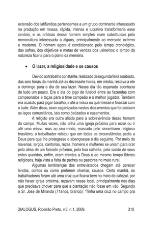 DIALOGUS, Ribeirão Preto, v.5, n.1, 2009. 310
extensão dos latifúndios pertencentes a um grupo dominante interessado
na produção em massa, rápida, intensa e lucrativa transformaria esse
cenário, e as práticas desse homem simples eram substituídas pela
monocultura interessada a alguns, principalmente ao mercado externo
e moderno. O homem agora é condicionado pelo tempo cronológico,
das safras, dos objetivos e metas de vendas dos usineiros; o tempo da
natureza ficaria para o plano da memória.
O lazer, a religiosidade e os causos•	
Devidoaotrabalhoconstante,realizadodesegundafeiraasábado,
das seis horas da manhã até as dezessete horas, em média, restava a ele
o domingo para o dia de seu lazer. Nesse dia tão esperado acontecia
de tudo um pouco. Era o dia do jogo de futebol entre as fazendas com
campeonatos e taças para o time campeão e o melhor jogador. Também
era ocasião para jogar baralho, ir até a missa ou quermesse e finalizar com
o baile.Além disso, eram organizados nestes dias eventos que fortaleciam
os laços comunitários, tais como batizados e casamentos.
A religião era outra aliada para a sobrevivência desse homem
do campo. Muitas vezes, não tinha uma igreja próxima para rezar ou ir
até uma missa, mas ao seu modo, marcado pelo sincretismo religioso
brasileiro, o trabalhador relatou que em todas as circunstâncias pedia a
Deus para que lhe protegesse e abençoasse o dia seguinte. Por meio de
novenas, terços, cantorias, rezas, homens e mulheres se uniam para orar
pela alma de um falecido próximo, pela boa colheita, pela saúde de seus
entes queridos, enfim, eram crentes a Deus e ao mesmo tempo líderes
religiosos, haja vista a falta de padres ou pastores no meio rural.
Algumas lembranças dos entrevistados chegam até parecer
lendas, contos ou como preferem chamar, causos. Certa manhã, os
trabalhadores foram até uma cruz que ficava bem no meio do cafezal, por
não haver igreja próxima, rezavam nesse local, principalmente nos dias
que precisava chover para que a plantação não fosse em vão. Segundo
o Sr. Jose de Miranda (71anos, branco): “Tinha uma cruz no campo pra
 
