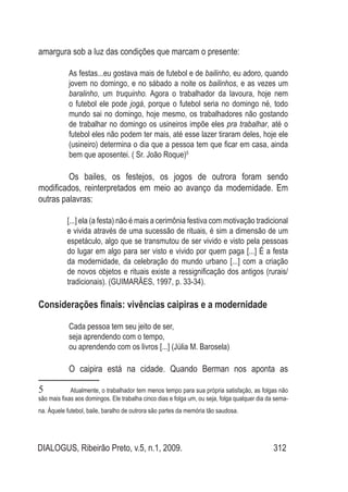 DIALOGUS, Ribeirão Preto, v.5, n.1, 2009. 312
amargura sob a luz das condições que marcam o presente:
As festas...eu gostava mais de futebol e de bailinho, eu adoro, quando
jovem no domingo, e no sábado a noite os bailinhos, e as vezes um
baralinho, um truquinho. Agora o trabalhador da lavoura, hoje nem
o futebol ele pode jogá, porque o futebol seria no domingo né, todo
mundo sai no domingo, hoje mesmo, os trabalhadores não gostando
de trabalhar no domingo os usineiros impõe eles pra trabalhar, até o
futebol eles não podem ter mais, até esse lazer tiraram deles, hoje ele
(usineiro) determina o dia que a pessoa tem que ficar em casa, ainda
bem que aposentei. ( Sr. João Roque)5
	
	 Os bailes, os festejos, os jogos de outrora foram sendo
modificados, reinterpretados em meio ao avanço da modernidade. Em
outras palavras:
[...] ela (a festa) não é mais a cerimônia festiva com motivação tradicional
e vivida através de uma sucessão de rituais, é sim a dimensão de um
espetáculo, algo que se transmutou de ser vivido e visto pela pessoas
do lugar em algo para ser visto e vivido por quem paga [...] É a festa
da modernidade, da celebração do mundo urbano [...] com a criação
de novos objetos e rituais existe a ressignificação dos antigos (rurais/
tradicionais). (GUIMARÃES, 1997, p. 33-34).
Considerações finais: vivências caipiras e a modernidade
	
Cada pessoa tem seu jeito de ser,
	 seja aprendendo com o tempo,
	 ou aprendendo com os livros [...] (Júlia M. Barosela)
	 O caipira está na cidade. Quando Berman nos aponta as
5	 Atualmente, o trabalhador tem menos tempo para sua própria satisfação, as folgas não
são mais fixas aos domingos. Ele trabalha cinco dias e folga um, ou seja, folga qualquer dia da sema-
na. Àquele futebol, baile, baralho de outrora são partes da memória tão saudosa.
 
