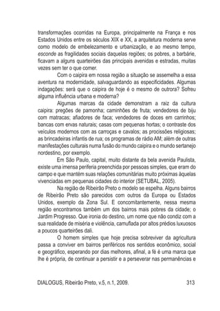 DIALOGUS, Ribeirão Preto, v.5, n.1, 2009. 313
transformações ocorridas na Europa, principalmente na França e nos
Estados Unidos entre os séculos XIX e XX, a arquitetura moderna serve
como modelo de embelezamento e urbanização, e ao mesmo tempo,
esconde as fragilidades sociais daquelas regiões; os pobres, a barbárie,
ficavam a alguns quarteirões das principais avenidas e estradas, muitas
vezes sem ter o que comer.
	 Com o caipira em nossa região a situação se assemelha a essa
aventura na modernidade, salvaguardando as especificidades. Algumas
indagações: será que o caipira de hoje é o mesmo de outrora? Sofreu
alguma influência urbana e moderna?
	 Algumas marcas da cidade demonstram a raiz da cultura
caipira: pregões de pamonha; caminhões de fruta; vendedores de biju
com matracas; afiadores de faca; vendedores de doces em carrinhos;
bancas com ervas naturais; casas com pequenas hortas; o contraste dos
veículos modernos com as carroças e cavalos; as procissões religiosas;
as brincadeiras infantis de rua; os programas de rádio AM; além de outras
manifestações culturais numa fusão do mundo caipira e o mundo sertanejo
nordestino, por exemplo.
Em São Paulo, capital, muito distante da bela avenida Paulista,
existe uma imensa periferia preenchida por pessoas simples, que eram do
campo e que mantém suas relações comunitárias muito próximas àquelas
vivenciadas em pequenas cidades do interior (SETUBAL, 2005).
	 Na região de Ribeirão Preto o modelo se espelha. Alguns bairros
de Ribeirão Preto são parecidos com outros da Europa ou Estados
Unidos, exemplo da Zona Sul. E concomitantemente, nessa mesma
região encontramos também um dos bairros mais pobres da cidade; o
Jardim Progresso. Que ironia do destino, um nome que não condiz com a
sua realidade de miséria e violência, camuflada por altos prédios luxuosos
a poucos quarteirões dali.
	 O homem simples que hoje precisa sobreviver da agricultura
passa a conviver em bairros periféricos nos sentidos econômico, social
e geográfico, esperando por dias melhores, afinal, a fé é uma marca que
lhe é própria, de continuar a persistir e a perseverar nas permanências e
 
