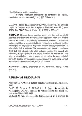 DIALOGUS, Ribeirão Preto, v.5, n.1, 2009. 314
pluralidades que a vida proporciona.
	 Homens continuam embaralhar os conteúdos da história,
repetindo entre si as mesmas figuras [...] (F. F. Hardman).
CALSANI, Rodrigo de Andrade; GIORGIANNI, Tiago Silva. The universe
caipira: pluralidades stays in the region of Ribeirão Preto / SP (1930 /
1970). DIALOGUS. Ribeirão Preto. v.5, n1, 2009, p. 299 - 317.
ABSTRACT: Historian has a constant concern in the past to rebuild
societies, characters and moments. Aware applicable know, that most of
the time we have not restored easy, and therefore, we need to be attentive
to the possibilities of studies and objects that surround us. Speaking of the
man caipira not only report its way of life - which is already the complex - is
also rebuild their experience of life, memory and coexistence in a universe
itself, but that interacts with other cultures, enabling the contact with
modernity. Surge a problem. This caipira maintains its roots or not? The
stays in pluralidades on how to be and act not part of the same historical
context? This text is the purpose of assumptions and paths along some of
what is to be a man of the earth, simple and caipira.
KEYWORDS: Caipira, experience of life, modernity, history of the
everyday.
REFERÊNCIAS BIBLIOGRÁFICAS
ARANTES, A. A. O que é cultura popular. São Paulo: Ed. Brasiliense,
1990.
BACELLAR, C. de A. P; BRIOSCHI, L. R. (orgs.) Na estrada do
Anhanguera: uma visão regional da história paulista. São Paulo: ed.
Humanitas FFLCH/USP, 1999.
BERMAN, M. Tudo que é sólido desmancha no ar: a aventura da
 