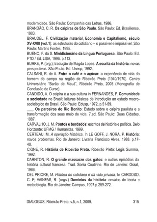 DIALOGUS, Ribeirão Preto, v.5, n.1, 2009. 315
modernidade. São Paulo: Companhia das Letras, 1986.
BRANDÃO, C. R. Os caipiras de São Paulo. São Paulo: Ed. Brasiliense,
1983.
BRAUDEL. F. Civilização material, Economia e Capitalismo, século
XV-XVIII (vol.1): as estruturas do cotidiano – o possível e impossível. São
Paulo: Martins Fontes, 1995.
BUENO, F. da S. Minidicionário da Língua Portuguesa. São Paulo: Ed.
FTD / Ed. LISA, 1996. p.113.
BURKE, P. (org.); tradução de Magda Lopes. A escrita da história: novas
perspectivas. São Paulo: Ed. Unesp, 1992.
CALSANI, R. de A. Entre o café e o açúcar: a experiência de vida do
homem do campo na região de Ribeirão Preto (1940/1970). Centro
Universitário “Barão de Mauá”, Ribeirão Preto, 2005 (Monografia de
Conclusão de Curso).
CANDIDO, A. O caipira e a sua cultura in FERNANDES, F. Comunidade
e sociedade no Brasil: leituras básicas de introdução ao estudo macro-
sociológico do Brasil. São Paulo: Edusp, 1972, p.51-59.
___. Os parceiros do Rio Bonito: Estudo sobre o caipira paulista e a
transformação dos seus meio de vida. 7.ed. São Paulo: Duas Cidades,
1987.
CARVALHO, J. M. Pontos e bordados: escritos de história e política. Belo
Horizonte: UFMG / Humanitas, 1999.
CERTEAU, M. A operação histórica. In LE GOFF, J. NORA, P. História:
novos problemas. Rio de Janeiro: Livraria Francisco Alves, 1988. p.17-
48.
CIONE, R. História de Ribeirão Preto. Ribeirão Preto: Legis Summa,
1992.
DARNTON, R. O grande massacre dos gatos: e outros episódios da
história cultural francesa. Trad. Sonia Coutinho. Rio de Janeiro: Graal,
1986.
DEL PRIORE, M. História do cotidiano e da vida privada. In CARDOSO,
C. F; VAINFAS, R. (orgs.) Domínios da história: ensaios de teoria e
metodologia. Rio de Janeiro: Campus, 1997.p.259-272.
 