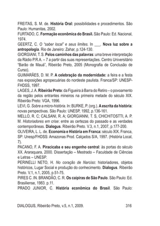 DIALOGUS, Ribeirão Preto, v.5, n.1, 2009. 316
FREITAS, S. M. de. História Oral: possibilidades e procedimentos. São
Paulo: Humanitas, 2002.
FURTADO, C. Formação econômica do Brasil. São Paulo: Ed. Nacional,
1974.
GEERTZ, C. O “saber local” e seus limites. In ___. Nova luz sobre a
antropologia. Rio de Janeiro: Zahar, p.124-130.
GIORGIANI,T. S. Pelos caminhos das palavras: uma breve interpretação
da Rádio P.R.A. – 7 a partir das suas representações. Centro Universitário
“Barão de Mauá”, Ribeirão Preto, 2005 (Monografia de Conclusão de
Curso).
GUIMARÃES, D. M. P. A celebração da modernidade: a feira e a festa
nas exposições agropecuárias do nordeste paulista. Franca/SP: UNESP-
FHDSS, 1997.
LAGES, J.A. Ribeirão Preto: da Figueira à Barra do Retiro – o povoamento
da região pelos entrantes mineiros na primeira metade do século XIX.
Ribeirão Preto: VGA, 1996.
LEVI, G. Sobre a micro-história. In: BURKE, P. (org.). Aescrita da história:
novas perspectivas. São Paulo: UNESP, 1992, p.136-161.
MELLO, R. C; CALSANI, R. A; GIORGIANNI, T. S, CHICHITOSTTI, A. P.
M. Historiadores em crise: entre as certezas do passado e as verdades
contemporâneas. Dialogus. Ribeirão Preto. V.3, n.1, 2007, p.177-200.
OLIVEIRA, L. L. de. Economia e História em Franca: século XIX. Franca,
SP: Unesp/FHDSS: Amazonas Prod. Calçados S/A, 1997. (História Local,
7).
PACANO, F. A. Piracicaba e seu engenho central: às portas do século
XX. Araraquara, 2000. Dissertação – Mestrado – Faculdade de Ciências
e Letras – UNESP.
PERINELLI NETO, H. No coração de Narciso: historiadores, objetos
históricos, Lugar Social e produção do conhecimento. Dialogus. Ribeirão
Preto. V.1, n.1, 2005, p.51-75.
PIRES C. IN. BRANDÃO, C. R. Os caipiras de São Paulo. São Paulo: Ed.
Brasiliense, 1983. p.11.
PRADO JUNIOR, C. História econômica do Brasil. São Paulo:
 
