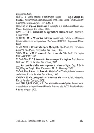 DIALOGUS, Ribeirão Preto, v.5, n.1, 2009. 317
Brasiliense.1998.
REVEL, J. Micro análise e construção social. ___. (org.) Jogos de
escalas: a experiência da microanálise. Trad. Dora Rocha. Rio de Janeiro:
Fundação Getúlio Vargas, 1998, p.15-38.
RIBEIRO, D. O povo brasileiro: A formação e o sentido do Brasil. São
Paulo: Companhia das Letras, 1995.
SANTO, B. R. E. Caminhos da agricultura brasileira. São Paulo: Ed.
Evoluir, 2001.
SETUBAL, M. A. Vivências caipiras: pluralidade cultural e diferentes
temporalidades na terra paulista. São Paulo: CENPEC – Imprensa Oficial,
2005.
SEVCENKO, N. Orféu Extático na Metrópole: São Paulo nos Frementes
Anos 20. São Paulo: Companhia das Letras, 1992.
SILVA, M. A. de M. Errantes do fim do século. São Paulo: Fundação
Editora UNESP, 1999.
THOMPSON, E. P. A formação da classe operária inglesa. Trad. Denise
Bottmann. Rio de Janeiro: Paz e Terra, 1987.
___. As peculiaridades dos ingleses e outros artigos. Org. Antonio
Luigi Negro e Sergio Silva. Campinas, SP: Ed. Unicamp, 2001.
THOMPSON,P. AvozdoPassado:História Oral.Tradução Lélio Lourenço
de Oliveira. Rio de Janeiro: Paz e Terra, 1998.
VAINFAS, R. Os protagonistas anônimos da história: micro-história.
Rio de Janeiro: Campus, 2002.
WALKER, T; BARBOSA, A. S. Dos coronéis à metrópole: fios e tramas
da sociedade e da política em Ribeirão Preto no século XX. Ribeirão Preto:
Palavra Mágica, 2000.
 