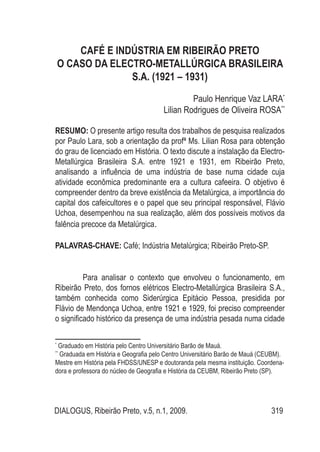 DIALOGUS, Ribeirão Preto, v.5, n.1, 2009. 319
CAFÉ E INDÚSTRIA EM RIBEIRÃO PRETO
O CASO DA ELECTRO-METALLÚRGICA BRASILEIRA
S.A. (1921 – 1931)
Paulo Henrique Vaz LARA*
Lilian Rodrigues de Oliveira ROSA**
RESUMO: O presente artigo resulta dos trabalhos de pesquisa realizados
por Paulo Lara, sob a orientação da profª Ms. Lilian Rosa para obtenção
do grau de licenciado em História. O texto discute a instalação da Electro-
Metallúrgica Brasileira S.A. entre 1921 e 1931, em Ribeirão Preto,
analisando a influência de uma indústria de base numa cidade cuja
atividade econômica predominante era a cultura cafeeira. O objetivo é
compreender dentro da breve existência da Metalúrgica, a importância do
capital dos cafeicultores e o papel que seu principal responsável, Flávio
Uchoa, desempenhou na sua realização, além dos possíveis motivos da
falência precoce da Metalúrgica.
PALAVRAS-CHAVE: Café; Indústria Metalúrgica; Ribeirão Preto-SP.
Para analisar o contexto que envolveu o funcionamento, em
Ribeirão Preto, dos fornos elétricos Electro-Metallúrgica Brasileira S.A.,
também conhecida como Siderúrgica Epitácio Pessoa, presidida por
Flávio de Mendonça Uchoa, entre 1921 e 1929, foi preciso compreender
o significado histórico da presença de uma indústria pesada numa cidade
*
Graduado em História pelo Centro Universitário Barão de Mauá.
**
Graduada em História e Geografia pelo Centro Universitário Barão de Mauá (CEUBM).
Mestre em História pela FHDSS/UNESP e doutoranda pela mesma instituição. Coordena-
dora e professora do núcleo de Geografia e História da CEUBM, Ribeirão Preto (SP).
 