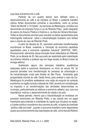 DIALOGUS, Ribeirão Preto, v.5, n.1, 2009. 320
cuja base econômica era o café.
Partindo de um quadro teórico bem definido sobre o
desenvolvimento do café e da indústria no Brasil, o presente trabalho
utilizou fontes documentais primárias e secundárias, como os jornais
“Diário da Manhã” e “A Cidade”, as escrituras da Metalúrgica, contidas nos
documentos da empresa Força e Luz de Ribeirão Preto, parte integrante
do acervo do Arquivo Público e Histórico e as Atas da Câmara Municipal.
Todas os documentos serviram para reavaliar os dados apresentados pela
historiografia tradicional sobre a industrialização brasileira com ênfase
para o estudo de caso de Ribeirão Preto.
A partir da década de 30, ocorreram profundas transformações
econômicas no Brasil, revelando a “transição da economia capitalista
exportadora para a economia capitalista industrial” (SANTOS, 1997).
Precocemente, elementos dessa transição foram detectados em Ribeirão
Preto, já na década de 20, fato que pode ser explicitado pela implantação
da primeira indústria a produzir aço em larga escala no Brasil à base de
energia elétrica.
Analisando alguns dos principais trabalhos acadêmicos
realizados sobre a economia ribeiroprena no início do século XX, foi
possível perceber uma transformação do processo de urbanização e
de industrialização vivido pelo Estado de São Paulo, fomentado pela
prosperidade oriunda do café. Desta forma, para analisar o caso da Cia.
Metalúrgica foi prioritário estabelecer uma visão de conjunto do contexto
econômico na região durante a década de 1920, levando em consideração
os impactos e as transformações das atividades desenvolvidas no
município, particularmente as relativas a economia cafeeira, que, com sua
importância, motivou o desenvolvimento da cidade e do país.
Nesse período, mesmo que a industrialização se revelasse um
processo embrionário em Ribeirão Preto, o seu estudo tem um papel
importante para entender a mobilidade do capital que circulava na região,
e o poder político e econômico dos coronéis do café, no ápice da chamada
“política café-com-leite”, quando a economia brasileira como dependente
quase que exclusivamente das exportações de café, como discute Roberto
 