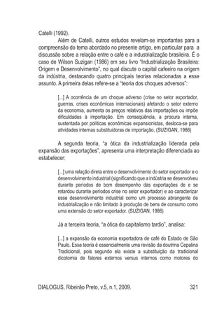 DIALOGUS, Ribeirão Preto, v.5, n.1, 2009. 321
Catelli (1992).
Além de Catelli, outros estudos revelam-se importantes para a
compreensão do tema abordado no presente artigo, em particular para a
discussão sobre a relação entre o café e a industrialização brasileira. É o
caso de Wilson Suzigan (1986) em seu livro “Industrialização Brasileira:
Origem e Desenvolvimento”, no qual discute o capital cafeeiro na origem
da indústria, destacando quatro principais teorias relacionadas a esse
assunto. A primeira delas refere-se a “teoria dos choques adversos”:
[...] A ocorrência de um choque adverso (crise no setor exportador,
guerras, crises econômicas internacionais) afetando o setor externo
da economia, aumenta os preços relativos das importações ou impõe
dificuldades à importação. Em conseqüência, a procura interna,
sustentada por políticas econômicas expansionistas, desloca-se para
atividades internas substituidoras de importação. (SUZIGAN, 1986)
A segunda teoria, “a ótica da industrialização liderada pela
expansão das exportações”, apresenta uma interpretação diferenciada ao
estabelecer:
[...] uma relação direta entre o desenvolvimento do setor exportador e o
desenvolvimento industrial (significando que a indústria se desenvolveu
durante períodos de bom desempenho das exportações de e se
retardou durante períodos crise no setor exportador) e ao caracterizar
esse desenvolvimento industrial como um processo abrangente de
industrialização e não limitado à produção de bens de consumo como
uma extensão do setor exportador. (SUZIGAN, 1986)
Já a terceira teoria, “a ótica do capitalismo tardio”, analisa:
[...] a expansão da economia exportadora de café do Estado de São
Paulo. Essa teoria é essencialmente uma revisão da doutrina Cepalina
Tradicional, pois segundo ela existe a substituição da tradicional
dicotomia de fatores externos versus internos como motores do
 