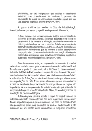 DIALOGUS, Ribeirão Preto, v.5, n.1, 2009. 322
crescimento, por uma interpretação que visualiza o crescimento
industrial como primordialmente um resultado do processo de
acumulação do capital no setor agrícola-exportador, o qual, por sua
vez, depende da procura externa (SUZIGAN, 1986)
A quarta e última das teorias, “a ótica da industrialização
intencionalmente promovida por políticas do governo” é baseada:
[...] nas questões que envolvem proteção tarifária e da concessão de
incentivos e subsídios. De fato, a intenção declarada desta escola de
pensamento é de contestar a afirmação, usualmente encontrada na
historiografia brasileira, de que o papel do Estado na promoção do
desenvolvimento industrial no período anterior a 1930 foi mínimo ou não
significativo. Argumenta-se que, ao contrário, o Estado desempenhou
um papel positivo, primeiramente através de uma proteção alfandegária
deliberada e, em segundo lugar, através da concessão de incentivos e
subsídios a indústrias específicas. (SUZIGAN, 1986)
Com base nesse autor, e compreendendo que não é possível
determinar um fator único para o desenvolvimento industrial no Brasil,
formulou-se, a partir do caso nacional, a hipótese do desenvolvimento
industrial de Ribeirão Preto nas três primeiras décadas do século XX, como
resultantedoacúmulodocapitalcafeeiro,associadoaoincentivodoEstado
e submetido às flutuações econômicas internacionais que influenciavam
nas exportações de café. Todos esses elementos devem ser analisados
a partir da existência de um excedente de energia elétrica na região, fato
importante para a compreensão da influência do principal acionista da
empresa de Força e Luz de Ribeirão Preto, Flávio de Mendonça Uchoa na
instalação da Electro-Metallúgica.
A historiografia clássica aponta o papel do capital cafeeiro na
indústria e da visão empreendedora das suas respectivas classes como
fatores importantes para o desenvolvimento. No caso de Ribeirão Preto
são perceptíveis esses dois elementos de análise, evidenciando a não
existência de um conflito entre latifundiários e burgueses industriais,
 