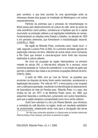 DIALOGUS, Ribeirão Preto, v.5, n.1, 2009. 323
pelo contrário, o que teria ocorrido foi uma aproximação entre os
interesses desses dois grupos na instalação da Metalúrgica e em outros
empreendimentos.
Partindo da premissa que o processo de industrialização no
Brasil passa pelo desenvolvimento da cultura do café, tanto do ponto de
vista econômico como político, corrobora-se a hipótese que foi o capital
acumulado na produção cafeeira e as legislações trabalhistas do campo,
fundamentando as relações entre Estado e trabalho, na década de 1930
e em períodos anteriores, que fomentaram a industrialização nacional.
(CASTELLI, 1992)
Na região de Ribeirão Preto, conhecida como “oeste novo”, o
café, segundo Luciana Pinto (2.000), foi a primeira atividade agrícola de
exploração intensiva da terra, diferente de outras áreas como Campinas
e Rio Claro que tiveram a cana-de-açúcar como fonte dos recursos
destinados à cultura cafeeira.
No início da ocupação da região ribeiropretana, na primeira
metade do século XIX, a mão-de-obra utilizada foi a escrava, numa
economia baseada na “cultura de subsistência” e na criação de gado que
permitiu a abertura das matas e as primeiras ocupações efetivas da terra.
(PINTO, 2000)
A partir de 1850, com as “Leis de Terras”, as questões que
envolviam as disputas de terras foram sendo resolvidas, acontecendo a
legalização das posses.1
Por volta de 1871, a terra passou a ser ocupada
com o café para exportação, resultando na intensificação do deslocamento
de fazendeiros do Vale do Paraíba para Ribeirão Preto, é o caso, dos
irmãos do Val, em 1877, e de Martinho Prado Júnior, em 1885, que
adquiriram fazendas e contribuíram, juntamente com outros fazendeiros,
para que a região atingisse a prosperidade como novo centro cafeeiro.
Outro bom exemplo é o de Luís Pereira Barreto, que introduziu
a variedade do café Bourbon na região, tendo um resultado satisfatório
de produtividade, colaborando ainda mais para a divulgação das terras
1	 Um dos mais conhecidos episódios é a disputa entre as famílias tradicionais
(Reis de Araújo e Dias Campos), que foram os pioneiros na região.
 