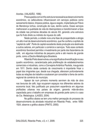 DIALOGUS, Ribeirão Preto, v.5, n.1, 2009. 325
Arantes. (VALADÃO, 1996)
Preocupadoscomainfra-estruturanecessáriaaodesenvolvimento
econômico, os cafeicultores influenciavam em serviços públicos como
saneamento básico, limpeza pública, água e esgoto, implantada por Flávio
de Mendonça Uchoa, construção de ruas, dentre outros. Esses serviços
melhoraram a qualidade de vida do ribeiropretano e transformaram a face
da cidade nas primeiras décadas do século XX, gerando uma estrutura
que foi fruto direto ou indireto da riqueza do café.
Neste período, a cidade vivia uma fase de prosperidade e atingia
um alto nível de desenvolvimento econômico, que lhe conferiu o epíteto de
“capital do café”. Parte do capital excedente desta produção era destinada
a outros setores, em particular o comércio e serviços. Todo esse contexto
econômico favorável permitia o investimento por parte dos fazendeiros de
café, em algumas indústrias de pequeno porte e até mesmo de grande
porte, como a Electro-Metallúrgica Brasileira.
RibeirãoPretodesenvolveuumasignificativadiversificaçãonoseu
quadro econômico, caracterizada pela proliferação de estabelecimentos
comerciais e industriais, como a Cervejaria Antártica Paulista, inaugurada
em 1911. Dentro deste contexto de crescimento é importante frisar o
papel dos imigrantes que, desde sua chegada, alteraram profundamente
todas as relações de trabalho e acabaram por consolidar a fama de centro
regional de comércio do município.
Apesar de num primeiro momento servirem de mão de obra
nas lavouras de café, logo ocuparam espaços nos diferentes setores da
economia local, fato justificado por possuírem experiência em algumas
profissões urbanas nos países de origem, gerando mão-de-obra
capacitada para o trabalho em empresas de grande porte como é o caso
da Cia. Metalúrgica. (LAGES, 2004)
No gráfico abaixo se tem uma melhor percepção do processo de
desenvolvimento da atividade industrial em Ribeirão Preto, entre 1890-
1924, observe o gráfico abaixo (PINTO, 2000):
 
