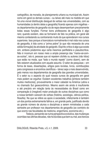 DIALOGUS, Ribeirão Preto, v.5, n.1, 2009. 33
cartográfico, de moradia, de planejamento urbano ou municipal etc. Assim
como em geral os demais cursos – ou talvez até mais na medida em que
há uma visível distribuição desigual de verbas nas universidades, com as
humanidades (e dentro delas a geografia) ficando apenas com migalhas –
os departamentos de geografia via de regra desempenham precariamente
todas essas funções. Formar bons professores de geografia é algo
raro; quando existem, eles se formaram de fato na prática, em geral até
mesmo contestando ou contrariando muito do que aprenderam nos cursos
superiores. Isso porque a licenciatura normalmente é mal vista nos cursos
de geografia, é tida como a “prima pobre” [e que não necessita de uma
sólida formação] da atividade do geógrafo. Espírito crítico é algo que existe
sim, embora predomine aqui certa mesmice panfletária e pseudocrítica.
Não é incomum em nosso meio a ampla presença das “maria-vai-com-
as-outras”, isto é, pessoas que só repetem clichês ou autores (não lidos)
que estão na moda, que “todo o mundo repete” (como dizem), sem de
fato estarem atualizados com aquele assunto. O setor de pesquisas – em
forma de teses, dissertações, artigos para revistas, livros, contribuições
para congressos e encontros científicos – talvez seja o mais desenvolvido,
pelo menos nos departamentos de geografia das grandes universidades.
É o setor ou o aspecto do qual nossos cursos de geografia em geral
mais podem se orgulhar. Existem excelentes trabalhos [embora também
muitos medíocres], provavelmente o maior cabedal na América Latina e
no chamado Sul geoeconômico. Mesmo assim ele ainda é insuficiente
e até precário em relação tanto às necessidades do Brasil como em
comparação à (inegável) maior produção de outras disciplinas que como
a nossa também carecem de verbas (história, sociologia, ciência política,
filosofia). No que se refere ao apoio à sociedade, infelizmente é também
um dos pontos extremamente falhos e, em grande parte, justificado devido
ao grande número de alunos e disciplinas a serem ministradas a cada
semestre por professor nos departamentos de geografia (ao contrário do
que ocorre nas faculdades de medicina, engenharia, economia etc.).
Todavia, pensando-se numa perspectiva evolutiva, das mudanças
ocorridasnasúltimasdécadas,nãohádúvidasquebemoumal,aostrancos
 