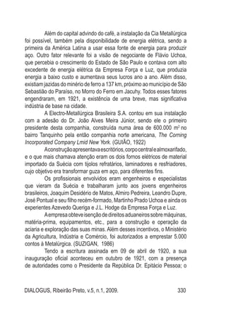 DIALOGUS, Ribeirão Preto, v.5, n.1, 2009. 330
Além do capital advindo do café, a instalação da Cia Metallúrgica
foi possível, também pela disponibilidade de energia elétrica, sendo a
primeira da América Latina a usar essa fonte de energia para produzir
aço. Outro fator relevante foi a visão de negociante de Flávio Uchoa,
que percebia o crescimento do Estado de São Paulo e contava com alto
excedente de energia elétrica da Empresa Força e Luz, que produzia
energia a baixo custo e aumentava seus lucros ano a ano. Além disso,
existiam jazidas do minério de ferro a 137 km, próximo ao município de São
Sebastião do Paraíso, no Morro do Ferro em Jacuhy. Todos esses fatores
engendraram, em 1921, a existência de uma breve, mas significativa
indústria de base na cidade.
A Electro-Metallúrgica Brasileira S.A. contou em sua instalação
com a adesão do Dr. João Alves Meira Júnior, sendo ele o primeiro
presidente desta companhia, construída numa área de 600.000 m2
no
bairro Tanquinho pela então companhia norte americana, The Corning
Incorporated Company Lmid New York. (GUIÃO, 1922)
Aconstruçãoapresentavaescritórios,corpocentralealmoxarifado,
e o que mais chamava atenção eram os dois fornos elétricos de material
importado da Suécia com tijolos refratários, laminadores e resfriadores,
cujo objetivo era transformar guza em aço, para diferentes fins.
Os profissionais envolvidos eram engenheiros e especialistas
que vieram da Suécia e trabalharam junto aos jovens engenheiros
brasileiros, Joaquim Desidério de Matos, Almiro Pedreira, Leandro Dupre,
José Pontual e seu filho recém-formado, Martinho Prado Uchoa e ainda os
experientes Azevedo Queriga e J.L. Hodge da Empresa Força e Luz.
Aempresaobteveisençãodedireitosaduaneirossobremáquinas,
matéria-prima, equipamentos, etc., para a construção e operação da
aciaria e exploração das suas minas. Além desses incentivos, o Ministério
da Agricultura, Indústria e Comércio, foi autorizados a emprestar 5.000
contos à Metalúrgica. (SUZIGAN, 1986)
Tendo a escritura assinada em 09 de abril de 1920, a sua
inauguração oficial aconteceu em outubro de 1921, com a presença
de autoridades como o Presidente da República Dr. Epitácio Pessoa; o
 