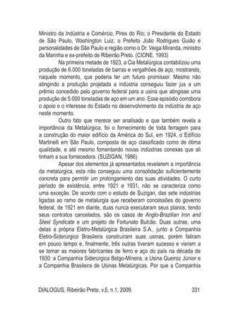 DIALOGUS, Ribeirão Preto, v.5, n.1, 2009. 331
Ministro da Indústria e Comércio, Pires do Rio; o Presidente do Estado
de São Paulo, Washington Luiz; o Prefeito João Rodrigues Guião e
personalidades de São Paulo e região como o Dr. Veiga Miranda, ministro
da Marinha e ex-prefeito de Ribeirão Preto. (CIONE, 1993)
Na primeira metade de 1923, a Cia Metalúrgica contabilizou uma
produção de 6.000 toneladas de barras e vergalhões de aço, mostrando,
naquele momento, que poderia ter um futuro promissor. Mesmo não
atingindo a produção projetada a indústria conseguiu fazer jus a um
prêmio concedido pelo governo federal para a usina que atingisse uma
produção de 5.000 toneladas de aço em um ano. Esse episódio corrobora
o apoio e o interesse do Estado no desenvolvimento da indústria de aço
neste momento.
Outro fato que merece ser analisado e que também revela a
importância da Metalúrgica, foi o fornecimento de toda ferragem para
a construção do maior edifício da América do Sul, em 1924, o Edifício
Martinelli em São Paulo, composta de aço classificado como de ótima
qualidade, e até mesmo fomentando novas indústrias conexas que ali
tinham a sua fornecedora. (SUZIGAN, 1986)
Apesar dos elementos já apresentados revelarem a importância
da metalúrgica, esta não conseguiu uma consolidação suficientemente
concreta para permitir um prolongamento das suas atividades. O curto
período de existência, entre 1921 e 1931, não se caracteriza como
uma exceção. De acordo com o estudo de Suzigan, das sete indústrias
ligadas ao ramo de metalurgia que receberam concessões do governo
federal, de 1921 em diante, duas nunca executaram seus planos, tendo
seus contratos cancelados, são os casos de Anglo-Brazilian Iron and
Steel Syndicate e um projeto de Fortunato Bulcão. Duas outras, uma
delas a própria Eletro-Metalúrgica Brasileira S.A., junto a Companhia
Eletro-Siderúrgico Brasileira construíram suas usinas, porém faliram
em pouco tempo e, finalmente, três outras tiveram sucesso e vieram a
se tornar as maiores fabricantes de ferro e aço do país na década de
1930: a Companhia Siderúrgica Belgo-Mineira, a Usina Queiroz Júnior e
a Companhia Brasileira de Usinas Metalúrgicas. Por que a Companhia
 