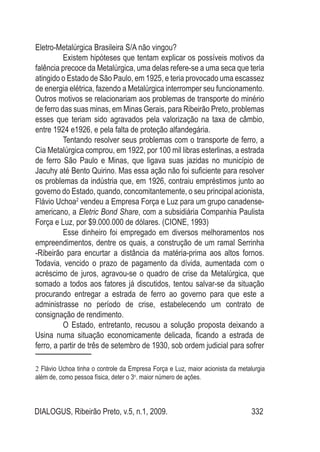 DIALOGUS, Ribeirão Preto, v.5, n.1, 2009. 332
Eletro-Metalúrgica Brasileira S/A não vingou?
Existem hipóteses que tentam explicar os possíveis motivos da
falência precoce da Metalúrgica, uma delas refere-se a uma seca que teria
atingido o Estado de São Paulo, em 1925, e teria provocado uma escassez
de energia elétrica, fazendo a Metalúrgica interromper seu funcionamento.
Outros motivos se relacionariam aos problemas de transporte do minério
de ferro das suas minas, em Minas Gerais, para Ribeirão Preto, problemas
esses que teriam sido agravados pela valorização na taxa de câmbio,
entre 1924 e1926, e pela falta de proteção alfandegária.
Tentando resolver seus problemas com o transporte de ferro, a
Cia Metalúrgica comprou, em 1922, por 100 mil libras esterlinas, a estrada
de ferro São Paulo e Minas, que ligava suas jazidas no município de
Jacuhy até Bento Quirino. Mas essa ação não foi suficiente para resolver
os problemas da indústria que, em 1926, contraiu empréstimos junto ao
governo do Estado, quando, concomitantemente, o seu principal acionista,
Flávio Uchoa2
vendeu a Empresa Força e Luz para um grupo canadense-
americano, a Eletric Bond Share, com a subsidiária Companhia Paulista
Força e Luz, por $9.000.000 de dólares. (CIONE, 1993)
Esse dinheiro foi empregado em diversos melhoramentos nos
empreendimentos, dentre os quais, a construção de um ramal Serrinha
-Ribeirão para encurtar a distância da matéria-prima aos altos fornos.
Todavia, vencido o prazo de pagamento da dívida, aumentada com o
acréscimo de juros, agravou-se o quadro de crise da Metalúrgica, que
somado a todos aos fatores já discutidos, tentou salvar-se da situação
procurando entregar a estrada de ferro ao governo para que este a
administrasse no período de crise, estabelecendo um contrato de
consignação de rendimento.
O Estado, entretanto, recusou a solução proposta deixando a
Usina numa situação economicamente delicada, ficando a estrada de
ferro, a partir de três de setembro de 1930, sob ordem judicial para sofrer
2 Flávio Uchoa tinha o controle da Empresa Força e Luz, maior acionista da metalurgia
além de, como pessoa física, deter o 3o
. maior número de ações.
 
