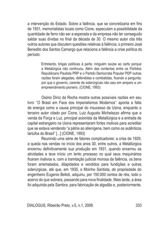 DIALOGUS, Ribeirão Preto, v.5, n.1, 2009. 333
a intervenção do Estado. Sobre a falência, que se concretizaria em fins
de 1931, memorialistas locais como Cione, especulam a possibilidade da
quantidade de ferro não ser a esperada e da empresa não ter conseguido
saldar suas dívidas no final da década de 30. O mesmo autor cita três
outros autores que discutem questões relativas à falência, o primeiro José
Benedito dos Santos Camargo que relaciona a falência a crise política do
período:
Entretanto, brigas políticas à parte, ninguém soube ao certo porque
a Metalúrgica não continuou. Além das contentas entre os Partidos
Republicano Paulista PRP e o Partido Democrata Popular PDP outras
razões foram alegadas, defendidas e combatidas, ficando a pergunta;
por que o governo, carente de siderúrgicas não saiu em amparo a um
empreendimento pioneiro. (CIONE, 1993)
Osório Diniz da Rocha mostra outras possíveis razões em seu
livro ‘’O Brasil em Face dos Imperialismos Modernos’‘ aponta a falta
de energia como a causa principal do insucesso da Usina, enquanto o
terceiro autor citado por Cione, Luiz Augusto Michelazzo afirma que a
venda da Força e Luz, principal acionista da Metallúrgica e a entrada de
capital estrangeiro na Usina representaram fortes motivos para acreditar
que se estava vendendo “a pátria ao alienígena, bem como os autênticos
tartufos do Brasil” [...] (CIONE, 1993)
Reunindo uma série de fatores complicadores: a crise de 1929,
a queda nas vendas no início dos anos 30, entre outros, a Metallúrgica
encerrou definitivamente sua produção em 1931, quando encerrou as
atividades e teve início um lento processo no qual seus maquinários
ficaram inativos e, com a tramitação judicial morosa da falência, os bens
foram arrematados, dilapidados e vendidos para fundições e outras
siderúrgicas, até que, em 1935, o Moinho Santista, de propriedade do
engenheiro Eugenio Belloti, adquiriu, por 150.000 contos de réis, todo o
acervo do que sobrara, passando para nova finalidade. Mais tarde, a área
foi adquirida pela Sambra, para fabricação de algodão e, posteriormente,
 