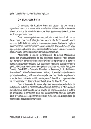 DIALOGUS, Ribeirão Preto, v.5, n.1, 2009. 334
pela Indústria Penha, de máquinas agrícolas.
Considerações Finais
O município de Ribeirão Preto, na década de 20, tinha a
agricultura como sua maior fonte econômica, influenciando o comércio,
alterando a vida de seus habitantes que foram gradualmente deslocando-
se do campo para cidade.
Essa mesma agricultura, em particular o café, também forneceu
bases para uma industrialização que, mesmo não tendo vingado, como
no caso da Metallúrgica, deixou profundas marcas na história da região e
exemplificando claramente como os investimentos de excedentes do setor
agrícola, em particular o café, na indústria fomentaram o desenvolvimento
econômico do Brasil na primeira metade do século XX.
Atualmente, o prédio remanescente da antiga Metalúrgica,
passa por uma revalorização do seu significado histórico. Após estudos
que revelavam características arquitetônicas exemplares para o período,
como as tesouras de madeira que sustentam o telhado, estabeleceu-se o
pedido de tombamento desta área pelos moradores do Jardim Aeroporto.
Tendo o CONPPAC – Conselho Municipal de Preservação do Patrimônio
Cultural de Ribeirão Preto - acatado o pedido, foi decretado o tombamento
provisório do bem, justificado não só pela sua importância arquitetônica
comotambémpelovalorhistóricodestepatrimônioedificadorepresentativo
da primeira fase do desenvolvimento industrial de Ribeirão Preto.
Com a intenção de lançar algumas luzes sobre a história da
indústria na cidade, o presente artigo objetiva despertar o interesse pelo
referido tema, contribuindo para a difusão da informação sobre a história
da metalurgia e permitindo que este conhecimento ofereça subsídios
para a valorização do patrimônio cultural, fomentando a preservação da
memória da Indústria no município.
 