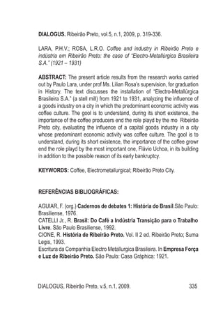 DIALOGUS, Ribeirão Preto, v.5, n.1, 2009. 335
DIALOGUS. Ribeirão Preto, vol.5, n.1, 2009, p. 319-336.
LARA, P.H.V.; ROSA, L.R.O. Coffee and industry in Ribeirão Preto e
indústria em Ribeirão Preto: the case of “Electro-Metallúrgica Brasileira
S.A.” (1921 – 1931)
ABSTRACT: The present article results from the research works carried
out by Paulo Lara, under prof Ms. Lilian Rosa’s supervision, for graduation
in History. The text discusses the installation of “Electro-Metallúrgica
Brasileira S.A.” (a stell mill) from 1921 to 1931, analyzing the influence of
a goods industry on a city in which the predominant economic activity was
coffee culture. The gool is to understand, during its short existence, the
importance of the coffee producers end the role playd by the mo Ribeirão
Preto city, evaluating the influence of a capital goods industry in a city
whose predominant economic activity was coffee culture. The gool is to
understand, during its short existence, the importance of the coffee growr
end the role playd by the most important one, Flávio Uchoa, in its building
in addition to the possible reason of its early bankruptcy.
KEYWORDS: Coffee, Electrometallurgical; Ribeirão Preto City.
REFERÊNCIAS BIBLIOGRÁFICAS:
AGUIAR, F. (org.) Cadernos de debates 1: História do Brasil.São Paulo:
Brasiliense, 1976.
CATELLI Jr., R. Brasil: Do Café a Indústria Transição para o Trabalho
Livre. São Paulo Brasiliense, 1992.
CIONE, R. História de Ribeirão Preto. Vol. II 2 ed. Ribeirão Preto; Suma
Legis, 1993.
Escritura da Companhia Electro Metallurgica Brasileira. In Empresa Força
e Luz de Ribeirão Preto. São Paulo: Casa Gráphica: 1921.
 