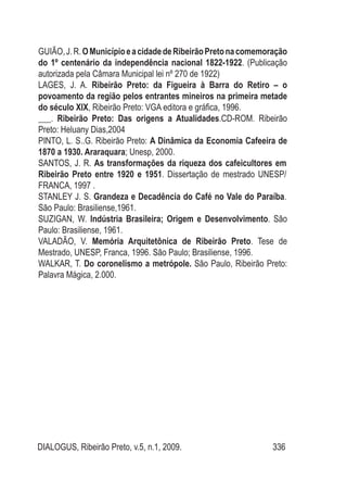 DIALOGUS, Ribeirão Preto, v.5, n.1, 2009. 336
GUIÃO,J.R.OMunicípioeacidadedeRibeirãoPretonacomemoração
do 1º centenário da independência nacional 1822-1922. (Publicação
autorizada pela Câmara Municipal lei nº 270 de 1922)
LAGES, J. A. Ribeirão Preto: da Figueira à Barra do Retiro – o
povoamento da região pelos entrantes mineiros na primeira metade
do século XIX, Ribeirão Preto: VGA editora e gráfica, 1996.
___. Ribeirão Preto: Das origens a Atualidades.CD-ROM. Ribeirão
Preto: Heluany Dias,2004
PINTO, L. S..G. Ribeirão Preto: A Dinâmica da Economia Cafeeira de
1870 a 1930. Araraquara; Unesp, 2000.
SANTOS, J. R. As transformações da riqueza dos cafeicultores em
Ribeirão Preto entre 1920 e 1951. Dissertação de mestrado UNESP/
FRANCA, 1997 .
STANLEY J. S. Grandeza e Decadência do Café no Vale do Paraíba.
São Paulo: Brasiliense,1961.
SUZIGAN, W. Indústria Brasileira; Origem e Desenvolvimento. São
Paulo: Brasiliense, 1961.
VALADÃO, V. Memória Arquitetônica de Ribeirão Preto. Tese de
Mestrado, UNESP, Franca, 1996. São Paulo; Brasiliense, 1996.
WALKAR, T. Do coronelismo a metrópole. São Paulo, Ribeirão Preto:
Palavra Mágica, 2.000.
 