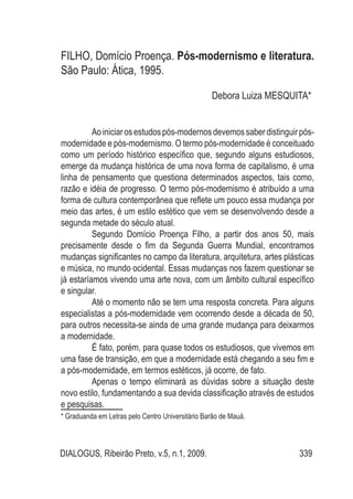 DIALOGUS, Ribeirão Preto, v.5, n.1, 2009. 339
FILHO, Domício Proença. Pós-modernismo e literatura.
São Paulo: Ática, 1995.
Debora Luiza MESQUITA*1
Aoiniciarosestudospós-modernosdevemossaberdistinguirpós-
modernidade e pós-modernismo. O termo pós-modernidade é conceituado
como um período histórico específico que, segundo alguns estudiosos,
emerge da mudança histórica de uma nova forma de capitalismo, é uma
linha de pensamento que questiona determinados aspectos, tais como,
razão e idéia de progresso. O termo pós-modernismo é atribuído a uma
forma de cultura contemporânea que reflete um pouco essa mudança por
meio das artes, é um estilo estético que vem se desenvolvendo desde a
segunda metade do século atual.
Segundo Domício Proença Filho, a partir dos anos 50, mais
precisamente desde o fim da Segunda Guerra Mundial, encontramos
mudanças significantes no campo da literatura, arquitetura, artes plásticas
e música, no mundo ocidental. Essas mudanças nos fazem questionar se
já estaríamos vivendo uma arte nova, com um âmbito cultural específico
e singular.
Até o momento não se tem uma resposta concreta. Para alguns
especialistas a pós-modernidade vem ocorrendo desde a década de 50,
para outros necessita-se ainda de uma grande mudança para deixarmos
a modernidade.
É fato, porém, para quase todos os estudiosos, que vivemos em
uma fase de transição, em que a modernidade está chegando a seu fim e
a pós-modernidade, em termos estéticos, já ocorre, de fato.
Apenas o tempo eliminará as dúvidas sobre a situação deste
novo estilo, fundamentando a sua devida classificação através de estudos
e pesquisas.
* Graduanda em Letras pelo Centro Universitário Barão de Mauá.
 