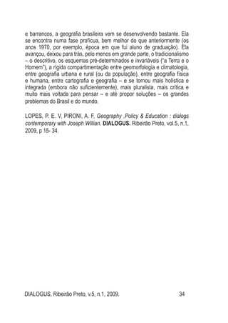 DIALOGUS, Ribeirão Preto, v.5, n.1, 2009. 34
e barrancos, a geografia brasileira vem se desenvolvendo bastante. Ela
se encontra numa fase profícua, bem melhor do que anteriormente (os
anos 1970, por exemplo, época em que fui aluno de graduação). Ela
avançou, deixou para trás, pelo menos em grande parte, o tradicionalismo
– o descritivo, os esquemas pré-determinados e invariáveis (“a Terra e o
Homem”), a rígida compartimentação entre geomorfologia e climatologia,
entre geografia urbana e rural (ou da população), entre geografia física
e humana, entre cartografia e geografia – e se tornou mais holística e
integrada (embora não suficientemente), mais pluralista, mais crítica e
muito mais voltada para pensar – e até propor soluções – os grandes
problemas do Brasil e do mundo.
LOPES, P. E. V, PIRONI, A. F, Geography ,Policy & Education : dialogs
contemporary with Joseph Willian. DIALOGUS. Ribeirão Preto, vol.5, n.1,
2009, p 15- 34.
 