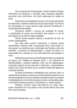 DIALOGUS, Ribeirão Preto, v.5, n.1, 2009. 340
Com o processo de industrialização, o homem moderno carregou
sentimentos de descrença e frustração pelas mudanças esperadas,
assumindo certo conformismo, não tendo esperanças em relação ao
futuro.
Desenvolve-se a sociedade de consumo. Os veículos publicitários
se sobressaem, vendendo o objeto de consumo pela imagem. Os veículos
de comunicação em massa exercem papel influente intensificando o
comportamento heterodirigido.
Percebe-se também a procura por qualidade de serviço,
a multiplicidade de grupos que reivindicam seus diretos e o uso de
alucinógenos como modo de fuga da realidade.
Através desses aspectos notamos o sentimento de terror do
homem contemporâneo.
Nas artes desse período encontramos a presença destas
características. Podemos notar a aproximação entre a arte erudita e a
arte popular, com tendência para a eliminação das fronteiras entre elas
existentes, a presença da intertextualidade, a mistura de estilos e a
preocupação com o presente em uma visão pessimista, sem projeção no
futuro.
Naliteraturaencontramosaintensificaçãodoludismo,considerada
por alguns uma “metáfora da liberação social”, o uso intencional da
intertextualidade, o ecletismo estilístico, maior uso da metalinguagem,
a figuração alegórica de tipo hiper-real e metonímico, o fragmentarismo
textual, entre outros elementos que se mostram diretamente ligados às
mudanças da época.
No Brasil encontramos manifestações que procuram expor os
acontecimentos políticos e sociais com dimensionamento próprio de uma
economia dependente e de uma realidade social diferenciada.As principais
manifestações são: o movimento da poesia concreta, a instauração-práxis,
o movimento do poema-processo, o tropicalismo e a “poesia marginal”.
Podemos encontrar traços pós-modernos em várias obras,
porém necessita-se de uma pesquisa mais apurada destas obras para
abrir novas dimensões.
 