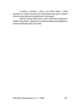 DIALOGUS, Ribeirão Preto, v.5, n.1, 2009. 341
A poesia, o romance, o conto e, em menor escala, o teatro
aguardam um estudo minucioso dos especialistas para que se possam
encontrar posicionamentos singulares em cada espaço.
Domício Proença Filho conclui a obra incentivando pesquisas e
estudos deste âmbito, ressaltando a importância deles para estabelecer a
devida classificação desse novo estilo.
 
