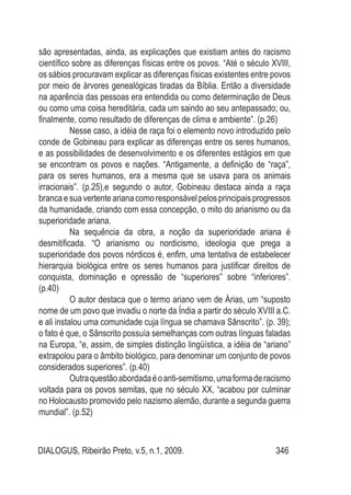 DIALOGUS, Ribeirão Preto, v.5, n.1, 2009. 346
são apresentadas, ainda, as explicações que existiam antes do racismo
científico sobre as diferenças físicas entre os povos. “Até o século XVIII,
os sábios procuravam explicar as diferenças físicas existentes entre povos
por meio de àrvores genealógicas tiradas da Bíblia. Então a diversidade
na aparência das pessoas era entendida ou como determinação de Deus
ou como uma coisa hereditária, cada um saindo ao seu antepassado; ou,
finalmente, como resultado de diferenças de clima e ambiente”. (p.26)
Nesse caso, a idéia de raça foi o elemento novo introduzido pelo
conde de Gobineau para explicar as diferenças entre os seres humanos,
e as possibilidades de desenvolvimento e os diferentes estágios em que
se encontram os povos e nações. “Antigamente, a definição de “raça”,
para os seres humanos, era a mesma que se usava para os animais
irracionais”. (p.25),e segundo o autor, Gobineau destaca ainda a raça
branca e sua vertente ariana como responsável pelos principais progressos
da humanidade, criando com essa concepção, o mito do arianismo ou da
superioridade ariana.
Na sequência da obra, a noção da superioridade ariana é
desmitificada. “O arianismo ou nordicismo, ideologia que prega a
superioridade dos povos nórdicos é, enfim, uma tentativa de estabelecer
hierarquia biológica entre os seres humanos para justificar direitos de
conquista, dominação e opressão de “superiores” sobre “inferiores”.
(p.40)
O autor destaca que o termo ariano vem de Árias, um “suposto
nome de um povo que invadiu o norte da Índia a partir do século XVIII a.C.
e ali instalou uma comunidade cuja língua se chamava Sânscrito”. (p. 39);
o fato é que, o Sânscrito possuía semelhanças com outras línguas faladas
na Europa, “e, assim, de simples distinção lingüística, a idéia de “ariano”
extrapolou para o âmbito biológico, para denominar um conjunto de povos
considerados superiores”. (p.40)
Outraquestãoabordadaéoanti-semitismo,umaformaderacismo
voltada para os povos semitas, que no século XX, “acabou por culminar
no Holocausto promovido pelo nazismo alemão, durante a segunda guerra
mundial”. (p.52)
 
