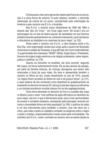 DIALOGUS, Ribeirão Preto, v.5, n.1, 2009. 347
O holocausto visto como genocídio (destruição física de um povo),
não é a única forma de racismo. O autor destaca, também, o etnocídio
(destruição da cultura de um povo), caracterizado pela colonização da
América e pelo racismo nos E.U.A. e Austrália.
Nos E.U.A. o racismo durou oficialmente de 1890 até 1960 e
através das “leis Jim Crow”. “Jim Crow (algo como “Zé Urubu”) era um
personagem de um tipo de teatro popular de variedades em que brancos
pintadosdepretoapresentavam-se,cantandoedançando,paracaricaturar
e ridicularizar as tradições e os costumes do povo negro”. (p.122)
Ainda sobre o racismo nos E.U.A., a obra destaca ainda a Ku
Klux Kla, uma organização racista que surgiu após a guerra de Secessão
americananoestadodoTenessee,equeatéhoje,temcomometadefender
“a superioridade dos chamados “WASP” (White,Anglo-Saxon, Protestant),
brancos de origem anglo-saxônica e de religião protestante, sobre negros,
judeus e católicos”.(p.179)
Quanto ao etnocídio na Austrália, ele teria ocorrido, segundo
Nei Lopes, de forma extremamente brutal. Ele se deu através da adoção,
por parte de famílias brancas, de crianças aborígenas que teriam sido
arrancadas à força de suas mães. Na obra é apresentado também o
racismo na África do Sul, criado oficialmente no ano de 1910, quando
“os negros foram privados do direito de voto e de possuir terras”. (p.131),
e esse sistema de leis conhecido como Apartheid foi gradativamente se
ampliandonodecorrerdoséculoXX,atéquealutadosnegrossul-africanos
e um boicote econômico mundial colocou fim às leis segregacionistas.
Outro tema abordado no decorrer do livro é a questão das cotas
no Brasil e para o autor “criar políticas de ação afirmativa em benefício do
povo negro, isto sim, é que é democracia racial, pois é criar oportunidades
de acesso á completa cidadania, começando pela educação, levando em
conta a diversidade étnica de toda população”.(p.169), a política de cotas
é um dos instrumentos para combater o racismo, mas não deve ser o
único, pois cabe a todos os cidadãos combater os estigmas sobre o negro
e sobre o mestiço, responsabilizados muitas vezes pela criminalidade. “Ao
contrário dos E.U.A., onde o combate ao racismo vem-se dando desde os
 