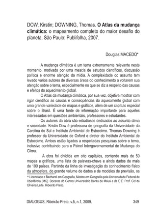 DIALOGUS, Ribeirão Preto, v.5, n.1, 2009. 349
DOW, Kirstin; DOWNING, Thomas. O Atlas da mudança
climática: o mapeamento completo do maior desafio do
planeta. São Paulo: Publifolha, 2007.
Douglas MACEDO*1
A mudança climática é um tema extremamente relevante neste
momento, motivado por uma mescla de estudos científicos, discussão
política e enorme atenção da mídia. A complexidade do assunto tem
levado vários autores de diversas áreas do conhecimento a voltarem sua
atenção sobre o tema, especialmente no que se diz a respeito das causas
e efeitos do aquecimento global.
O Atlas da mudança climática, por sua vez, objetiva mostrar com
rigor científico as causas e conseqüências do aquecimento global com
uma grande variedade de mapas e gráficos, além de um capítulo especial
sobre o Brasil. É uma fonte de informação importante para aqueles
interessados em questões ambientais, professores e estudantes.
Os autores da obra são estudiosos dedicados ao assunto clima
e sociedade. Kristin Dow é professora de geografia da Universidade da
Carolina do Sul e Instituto Ambiental de Estocolmo. Thomas Downing é
professor da Universidade de Oxford e diretor do Instituto Ambiental de
Estocolmo. Ambos estão ligados a respeitadas pesquisas sobre o tema,
inclusive contribuindo para o Painel Intergovernamental de Mudança do
Clima.
A obra foi dividida em oito capítulos, contendo mais de 50
mapas e gráficos, uma lista de palavras-chave e ainda dados de mais
de 190 países. Partindo da linha de investigação do conhecimento físico
da atmosfera, do grande volume de dados e de modelos de previsão, os
* Licenciado e Bacharel em Geografia, Mestre em Geografia pela Universidade Federal de
Uberlândia (MG). Docente do Centro Universitário Barão de Mauá e da E.E. Prof. Cid de
Oliveira Leite, Ribeirão Preto.
 