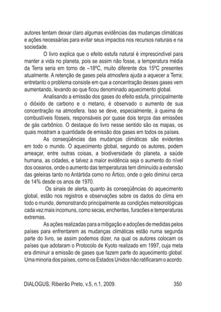 DIALOGUS, Ribeirão Preto, v.5, n.1, 2009. 350
autores tentam deixar claro algumas evidências das mudanças climáticas
e ações necessárias para evitar seus impactos nos recursos naturais e na
sociedade.
O livro explica que o efeito estufa natural é imprescindível para
manter a vida no planeta, pois se assim não fosse, a temperatura média
da Terra seria em torno de –18ºC, muito diferente dos 15ºC presentes
atualmente. A retenção de gases pela atmosfera ajuda a aquecer a Terra;
entretanto o problema consiste em que a concentração desses gases vem
aumentando, levando ao que ficou denominado aquecimento global.
Analisando a emissão dos gases do efeito estufa, principalmente
o dióxido de carbono e o metano, é observado o aumento de sua
concentração na atmosfera. Isso se deve, especialmente, à queima de
combustíveis fósseis, responsáveis por quase dois terços das emissões
de gás carbônico. O destaque do livro nesse sentido são os mapas, os
quais mostram a quantidade de emissão dos gases em todos os países.
As conseqüências das mudanças climáticas são evidentes
em todo o mundo. O aquecimento global, segundo os autores, podem
ameaçar, entre outras coisas, a biodiversidade do planeta, a saúde
humana, as cidades, e talvez a maior evidência seja o aumento do nível
dos oceanos, onde o aumento das temperaturas tem diminuído a extensão
das geleiras tanto no Antártida como no Ártico, onde o gelo diminui cerca
de 14% desde os anos de 1970.
Os sinais de alerta, quanto às conseqüências do aquecimento
global, estão nos registros e observações sobre os dados do clima em
todo o mundo, demonstrando principalmente as condições meteorológicas
cada vez mais incomuns, como secas, enchentes, furacões e temperaturas
extremas.
As ações realizadas para a mitigação e adoções de medidas pelos
países para enfrentarem as mudanças climáticas estão numa segunda
parte do livro, se assim podemos dizer, na qual os autores colocam os
países que adotaram o Protocolo de Kyoto realizado em 1997, cuja meta
era diminuir a emissão de gases que fazem parte do aquecimento global.
Umaminoriadospaíses,comoosEstadosUnidosnãoratificaramoacordo.
 