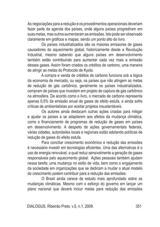 DIALOGUS, Ribeirão Preto, v.5, n.1, 2009. 351
As negociações para a redução e os procedimentos operacionais deveriam
fazer parte da agenda dos países, onde alguns países progrediram em
suasmetas,masoutrosaumentaramasemissões. Istopodeserobservado
claramente em gráficos e mapas, sendo um ponto alto do livro.
Os países industrializados são os maiores emissores de gases
causadores do aquecimento global, historicamente desde a Revolução
Industrial, mesmo sabendo que alguns países em desenvolvimento
também estão contribuindo para aumentar cada vez mais a emissão
desses gases. Assim foram criados os créditos de carbono, uma maneira
de atingir as metas do Protocolo de Kyoto.
A compra e venda de créditos de carbono funciona sob a lógica
da economia de mercado, ou seja, os países que não atingem as metas
de redução de gás carbônico, geralmente os países industrializados,
compram de países que investem em projeto de captura de gás carbônico
na atmosfera. De acordo como o livro, o mercado de carbono representa
apenas 0,5% da emissão anual de gases de efeito estufa, e ainda sofre
críticas de ambientalistas por aceitar projetos insustentáveis.
	 Os autores ainda destacam outras ações criadas para mitigar
e ajudar os países a se adaptarem aos efeitos da mudança climática,
como o financiamento de programas de redução de gases em países
em desenvolvimento. A despeito de ações governamentais federais,
várias cidades, autoridades locais e regionais estão adotando políticas de
redução de gases do efeito estufa.
	 Para conciliar crescimento econômico e redução das emissões
é necessário investir em tecnologias eficientes. Uma das alternativas é o
uso de energia renovável, a qual reduz sensivelmente a geração de gases
responsáveis pelo aquecimento global. Ações pessoais também ajudam
nessa tarefa; uma mudança no estilo de vida, bem como o engajamento
da sociedade em organizações que se dedicam a mudar o atual modelo
de crescimento podem contribuir para a redução das emissões.
	 O Brasil ainda carece de estudo mais aprofundado sobre as
mudanças climáticas. Mesmo com o esforço do governo em lançar um
plano nacional que deverá incluir metas para redução das emissões
 