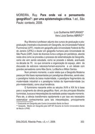 DIALOGUS, Ribeirão Preto, v.5, n.1, 2009. 353
MOREIRA, Ruy. Para onde vai o pensamento
geográfico? : por uma epistemologia crítica. 1.ed., São
Paulo: contexto, 2008.
Luis Guilherme Maturano*1
Vera Lúcia Santos Abrão**2
Ruy Moreira é professor adjunto dos cursos de graduação e pós-
graduação (mestrado e doutorado) em Geografia, da Universidade Federal
Fluminense (UFF), mestre em geografia pela Universidade Federal do Rio
de Janeiro (UFRJ) e doutor em geografia humana pela Universidade de
São Paulo (USP). Autor de diversos livros e artigos em periódicos, aborda
nesta obra como se procedeu o processo de sistematização da Geografia,
como ela vem sendo estudada, como se procede o debate, acentuado
na década de 70, no que concerne a organização do espaço, além da
discussão da estrutura natureza-homem-economia e um debate com
grandes pensadores como Max Sorre, La Blache e Milton Santos.
Num primeiro momento, o autor relata que a Geografia Moderna
passa por três fases representadas por paradigmas diferentes, sendo eles:
o paradigma holista da baixa modernidade, o paradigma fragmentário da
modernidade industrial e o paradigma holista da hipermodernidade (ou
pós-modernidade), como atual tendência.
O Iluminismo nascente entre os séculos XVIII e XIX foi à base
para o surgimento da ciência geográfica. Kant, um dos principais filósofos
iluministas, buscava interpretações da realidade postas naquele momento.
Para ele, a ciência transformara rapidamente e por isso era necessário
sistematizar conhecimentos para tais interpretações, principalmente
* Graduando em Geografia pelo Centro Universitário Barão de Mauá
** Geógrafa, Mestre em Geografia pela USP-SP, Docente do Centro Universitário Barão
de Mauá e UFMS.
	
 