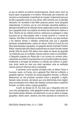 DIALOGUS, Ribeirão Preto, v.5, n.1, 2009. 354
as que se referem ao binômio homem/natureza. Sendo assim, Kant vai
buscar apoio na geografia e na história. Influenciado pelo empirismo, ele
incorpora a compreensão e importância do “espaço” colaborando para que
de fato a geografia tornar-se uma ciência. Mas somente com os alemães
Alexandre von Humboldt e Karl Ritter podemos pensar numa Geografia
sistematizada. O primeiro, por ter uma formação naturalista (botânico e
geólogo) e também por ter realizado várias viagens pelo mundo, acreditava
que a geografia fosse uma espécie de síntese dos fenômenos relativos à
Terra. Através de seu método empírico, observava as paisagens e nelas
buscavam-se as inter-relações entre o mundo sensível e o mundo do
intelecto. Karl Ritter foi formado em filosofia e história, sua base kantiana
o fez elaborar teorias e métodos contribuindo para que a geografia
ganhasse verdadeiramente o status de ciência. Ainda em busca de uma
ideal sistematização à geografia, um geógrafo alemão chamado Friedrich
Ratzel, impulsionado pelo ideário expansionista do recém formado estado
alemão (final do século XIX) define como objeto de estudo da geografia
“as influências que as condições naturais exercem sobre a humanidade”.
A Geografia proposta por Ratzel pôs o ser humano em primeiro plano,
valorizando sua história conjuntamente com as transformações do espaço,
enfatizando a formação de territórios e a difusão dos homens no globo,
mas, ainda, tendo em vista uma visão naturalista, onde as condições
naturais exercem influência sobre a sociedade.
E pensando numa suposta unicidade entre os fatores físicos e
humanos, nasce, na França, com o geógrafo Paul Vidal de La Blache, a
geografia regional. Construtor da escola geográfica francesa, La Blache
desenvolveu um dos principais conceitos chave à geografia: a região.
Apoiado neste conceito, ele discute que uma determinada área (região)
deve ser estudada como reflexo das relações humanas sobre a superfície
terrestre, ou melhor, sobre o espaço geográfico.
A partir da década de 70, fica claro que a Geografia entra em
uma crise paradigmática, onde geógrafos tentam buscar explicações de
tais transformações drásticas, principalmente no que se refere ao espaço
geográfico. Sendo assim, veremos uma forte ascensão do marxismo na
 