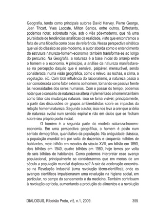 DIALOGUS, Ribeirão Preto, v.5, n.1, 2009. 355
Geografia, tendo como principais autores David Harvey, Pierre George,
Jean Tricart, Yves Lacoste, Milton Santos, entre outros. Entretanto,
podemos notar, sobretudo hoje, sob o viés pós-moderno, que há uma
pluralidade de tendências analíticas da realidade, visto que encontramos a
falta de uma filosofia como base de referência. Nessa perspectiva sintética
que vai do clássico ao pós-moderno, o autor aborda como o entendimento
da estrutura natureza-homem-economia também transforma-se ao longo
do percurso. Na Geografia, a natureza é a base inicial do arranjo entre
o homem e a economia. A princípio, a análise da natureza manifestava-
se na percepção daquilo que é sensível, palpável, mensurável, sendo
considerada, numa visão geográfica, como o relevo, as rochas, o clima, a
vegetação, etc. Com total influência do racionalismo, a natureza passa a
ser considerada como fator externo ao homem, tornando-se passiva frente
às necessidades dos seres humanos. Com o passar do tempo, podemos
notar que o conceito de natureza se altera implementado o homem também
como fator das mudanças naturais. Isso se torna visível, principalmente,
a partir das discussões de grupos ambientalistas sobre os impactos da
relação homem/natureza. Segundo o autor, isso nos leva a crer que a idéia
de natureza evolui num sentido espiral e não em ciclos que se fecham
sobre seu próprio ponto inicial.
O homem é a segunda parte do modelo natureza-homem-
economia. Em uma perspectiva geográfica, o homem é posto num
sentido demográfico, quantitativo da população. Na antiguidade clássica,
a população mundial era por volta de duzentos e cinquenta milhões de
habitantes, meio bilhão em meados do século XVII, um bilhão em 1850,
dois bilhões em 1940, quatro bilhões em 1980, hoje temos por volta
de seis bilhões de habitantes. Como podemos interpretar esse avanço
populacional, principalmente se considerarmos que em menos de um
século a população mundial duplicou-se? A raiz da aceleração encontra-
se na Revolução Industrial (uma revolução técno-científica), onde os
avanços científicos impulsionaram uma revolução na higiene social, em
particular, no campo do saneamento e da medicina. Também contribuem
à revolução agrícola, aumentando a produção de alimentos e a revolução
 