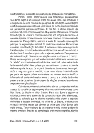 DIALOGUS, Ribeirão Preto, v.5, n.1, 2009. 356
nos transportes, facilitando o escoamento da produção de mercadorias.
Porém, essas interpretações dos fenômenos populacionais
vão dando lugar a um enfoque crítico nos anos 1970, cujo resultado é
o surgimento de uma releitura na geografia da população. A abordagem
estatística passa a coexistir com uma leitura de cunho analítico inspirado
em parâmetros político-econômicos. E por fim, o último aspecto da
estrutura natureza-homem-economia. Ruy Moreira afirma que a economia
tem a função de unificar o homem à natureza sob a lógica do mercado. A
natureza aparece como estoque de recursos e o homem com necessidade
de consumo. Para juntá-los, aparece a teoria do mercado como agente
principal da organização material da sociedade moderna. Comecemos
a análise pela Revolução Industrial. A indústria é vista como agente de
transformação, pois retira do meio a matéria-prima sob a forma natural, e
eladevolvesobumaformaqueanaturezajamaisproduziria.Esseprocesso
de industrialização dinamizou as relações entre a cidade e o campo.
Dessa forma os países que se transformaram industrialmente tornaram-se
“a cidade”, em virtude do caráter dinâmico, relacional, universalizante do
fenômeno industrial. Já os países que se mantiveram com uma economia
de base agrária, incapaz de imprimir dinamismo, tornaram-se “o campo”.
Após a segunda guerra mundial, houve uma intensa industrialização
por parte de alguns países somando-se ao avanço técnico-científico-
informacional, anulando barreiras entre o campo e a cidade dentro dos
países e entre os países, dando origem às relações em rede, levando-nos
ao processo de globalização.
Outro tema problematizado na obra são as concepções teóricas
a cerca do conceito de espaço geográfico sob a análise de autores como
Max Sorre, La blache e Milton Santos. Para Max Sorre o espaço se
caracteriza como uma sucessão de complexos sejam eles alimentares,
técnicos ou culturais que no sistema capitalista dão origem a espaços
derivantes e espaços derivados. Na visão de La Blache, a organização
espacial se define através dos gêneros de vida e para Milton Santos pelo
meio técnico. Tanto o gênero de vida quanto o meio técnico partem do
mesmo princípio. Trata-se da combinação entre meio geográfico, técnica
 