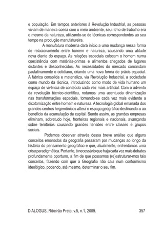 DIALOGUS, Ribeirão Preto, v.5, n.1, 2009. 357
e população. Em tempos anteriores à Revolução Industrial, as pessoas
viviam de maneira coesa com o meio ambiente, seu ritmo de trabalho era
o mesmo da natureza, utilizando-se de técnicas correspondentes ao seu
tempo na produção manufatureira.
A manufatura moderna dará início a uma mudança nessa forma
de relacionamento entre homem e natureza, causando uma atitude
nova diante do espaço. As relações espaciais colocam o homem numa
coexistência com matérias-primas e alimentos chegados de lugares
distantes e desconhecidos. As necessidades do mercado comandam
paulatinamente o cotidiano, criando uma nova forma de práxis espacial.
A fábrica consolida e materializa, via Revolução Industrial, a sociedade
como mundo da técnica, introduzindo como modo de vida humano um
espaço de vivência de conteúdo cada vez mais artificial. Com o advento
da revolução técnico-científica, notamos uma acentuada dinamização
nas transformações espaciais, tornando-se cada vez mais evidente a
dicotomização entre homem e natureza. A tecnologia global emanada dos
grandes centros hegemônicos altera o espaço geográfico destinando-o ao
benefício da acumulação de capital. Sendo assim, as grandes empresas
eliminam, sobretudo hoje, fronteiras regionais e nacionais, avançando
sobre territórios causando grandes tensões entre classes e grupos
sociais.
Podemos observar através dessa breve análise que alguns
conceitos emanados da geografia passaram por mudanças ao longo da
história do pensamento geográfico e que, atualmente, enfrentamos uma
criseparadigmática.Portanto,énecessárioquehajacadavezmaisdebates
profundamente oportuno, a fim de que possamos (re)estruturar-mos tais
conceitos, fazendo com que a Geografia não caia num conformismo
ideológico, podendo, até mesmo, determinar o seu fim.
 