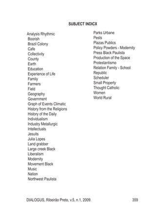 DIALOGUS, Ribeirão Preto, v.5, n.1, 2009. 359
SUBJECT INDICX
Analysis Rhythmic
Boorish
Brazil Colony
Cafe
Collectivity
County
Earth
Education
Experience of Life
Family
Farmers
Field
Geography
Government
Graph of Events Climatic
History from the Religions
History of the Daily
Individualism
Industry Metallurgic
Intellectuals
Jesuits
Julia Lopes
Land grabber
Large creek Black
Liberalism
Modernity
Movement Black
Music
Nation
Northwest Paulista
Parks Urbane
Pests
Plazas Publics
Policy Powders - Modernity
Press Black Paulista
Production of the Space
Protestantismo
Relation Family - School
Republic
Scheduler
Small Property
Thought Catholic
Women
World Rural
 