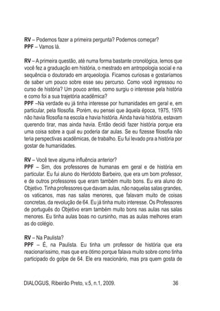 DIALOGUS, Ribeirão Preto, v.5, n.1, 2009. 36
RV – Podemos fazer a primeira pergunta? Podemos começar?
PPF – Vamos lá.
RV – A primeira questão, até numa forma bastante cronológica, lemos que
você fez a graduação em história, o mestrado em antropologia social e na
sequência o doutorado em arqueologia. Ficamos curiosas e gostaríamos
de saber um pouco sobre esse seu percurso. Como você ingressou no
curso de história? Um pouco antes, como surgiu o interesse pela história
e como foi a sua trajetória acadêmica?
PPF –Na verdade eu já tinha interesse por humanidades em geral e, em
particular, pela filosofia. Porém, eu pensei que àquela época, 1975, 1976
não havia filosofia na escola e havia história.Ainda havia história, estavam
querendo tirar, mas ainda havia. Então decidi fazer história porque era
uma coisa sobre a qual eu poderia dar aulas. Se eu fizesse filosofia não
teria perspectivas acadêmicas, de trabalho. Eu fui levado pra a história por
gostar de humanidades.
RV – Você teve alguma influência anterior?
PPF – Sim, dos professores de humanas em geral e de história em
particular. Eu fui aluno do Heródoto Barbeiro, que era um bom professor,
e de outros professores que eram também muito bons. Eu era aluno do
Objetivo.Tinha professores que davam aulas, não naquelas salas grandes,
os vaticanos, mas nas salas menores, que falavam muito de coisas
concretas, da revolução de 64. Eu já tinha muito interesse. Os Professores
de português do Objetivo eram também muito bons nas aulas nas salas
menores. Eu tinha aulas boas no cursinho, mas as aulas melhores eram
as do colégio.
RV – Na Paulista?
PPF – É, na Paulista. Eu tinha um professor de história que era
reacionaríssimo, mas que era ótimo porque falava muito sobre como tinha
participado do golpe de 64. Ele era reacionário, mas pra quem gosta de
 