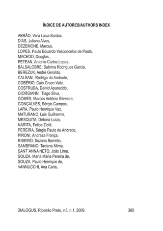 DIALOGUS, Ribeirão Preto, v.5, n.1, 2009. 360
ÍNDICE DE AUTORES/AUTHORS INDEX
ABRÃO, Vera Lúcia Santos,
DIAS, Juliano Alves,
DEZEMONE, Marcus,
LOPES, Paulo Eduardo Vasconcelos de Paula,
MACEDO, Douglas,
PETEAN, Antonio Carlos Lopes,
BALSALOBRE, Sabrina Rodrigues Garcia,
BEREZUK, André Geraldo,
CALSANI, Rodrigo de Andrade,
COBÉRIO, Caio Graco Valle,
COSTRUBA, Deivid Aparecido,
GIORGIANNI, Tiago Silva,
GOMES, Marcos Antônio Silvestre,
GONÇALVES, Sérgio Campos,
LARA, Paulo Henrique Vaz,
MATURANO, Luis Guilherme,
MESQUITA, Debora Luiza,
NARITA, Felipe Ziotti,
PEREIRA, Sérgio Paulo de Andrade,
PIRONI, Andreza França,
RIBEIRO, Suzana Barretto,
SAMBRANO, Taciana Mirna,
SANT´ANNA NETO, João Lima,
SOUZA, Marta Maria Pereira de,
SOUZA, Paulo Henrique de,
VANNUCCHI, Ana Carla,
 