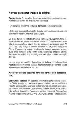 DIALOGUS, Ribeirão Preto, v.5, n.1, 2009. 362
Normas para apresentação de original
Apresentação: Os trabalhos devem ser redigidos em português e enca-
minhados via e-mail, em dois arquivos separados:
- um completo (Conforme estrutura do trabalho, abaixo proposta;
- Outro sem qualquer identificação do autor e com indicação da área e da
sub-área do trabalho, segundo tabela Capes.
Os textos devem ser digitados em Word (versão 6.0 ou superior), fonte 11,
tipo Arial Narrown, tendo, no máximo, vinte e cinco páginas (salvo exce-
ção). A configuração da página deve ser a seguinte: tamanho do papel: A4
(21,0 x 29,7 cm); margens: superior e inferior: 7,3 cm; direita e esquerda,
5,3 cm. Espaçamento: espaço simples entre linhas e parágrafos; espaço
duplo entre partes do texto e entre texto e exemplos, citações, tabelas,
ilustrações etc. Adentramento: parágrafos, exemplos, citações: tabulação
1,27 cm.
No que tange ao conteúdo dos artigos, os dados e conceitos emitidos
nos trabalhos, bem como a exatidão das referências bibliográficas, são de
inteira responsabilidade dos autores.
Não serão aceitos trabalhos fora das normas aqui estabeleci-
das.
Estrutura do trabalho - Os trabalhos devem obedecer à seguinte seqüên-
cia: Título; Autor(es - por extenso e apenas o sobrenome em maiúsculo);
Filiação científica do(s) autor(es) - indicar em nota de rodapé: Universida-
de, Instituto ou Faculdade, Departamento, Cidade, Estado, País, orienta-
ção, agência financiadora (bolsa e/ou auxílio à pesquisa); Resumo (com
máximo de sete linhas); PALAVRAS-CHAVE (até cinco); Texto (subtítulos,
 