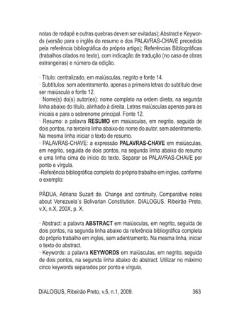 DIALOGUS, Ribeirão Preto, v.5, n.1, 2009. 363
notas de rodapé e outras quebras devem ser evitadas);Abstract e Keywor-
ds (versão para o inglês do resumo e dos PALAVRAS-CHAVE precedida
pela referência bibliográfica do próprio artigo); Referências Bibliográficas
(trabalhos citados no texto), com indicação de tradução (no caso de obras
estrangeiras) e número da edição.
· Título: centralizado, em maiúsculas, negrito e fonte 14.
· Subtítulos: sem adentramento, apenas a primeira letras do subtítulo deve
ser maiúscula e fonte 12.
· Nome(s) do(s) autor(es): nome completo na ordem direta, na segunda
linha abaixo do título, alinhado à direita. Letras maiúsculas apenas para as
iniciais e para o sobrenome principal. Fonte 12.
· Resumo: a palavra RESUMO em maiúsculas, em negrito, seguida de
dois pontos, na terceira linha abaixo do nome do autor, sem adentramento.
Na mesma linha iniciar o texto de resumo.
· PALAVRAS-CHAVE: a expressão PALAVRAS-CHAVE em maiúsculas,
em negrito, seguida de dois pontos, na segunda linha abaixo do resumo
e uma linha cima do início do texto. Separar os PALAVRAS-CHAVE por
ponto e vírgula.
-Referência bibliográfica completa do próprio trabalho em ingles, conforme
o exemplo:
PÁDUA, Adriana Suzart de. Change and continuity. Comparative notes
about Venezuela´s Bolivarian Constitution. DIALOGUS. Ribeirão Preto,
v.X, n.X, 200X, p. X.
· Abstract: a palavra ABSTRACT em maiúsculas, em negrito, seguida de
dois pontos, na segunda linha abaixo da referência bibliográfica completa
do próprio trabalho em ingles, sem adentramento. Na mesma linha, iniciar
o texto do abstract.
· Keywords: a palavra KEYWORDS em maiúsculas, em negrito, seguida
de dois pontos, na segunda linha abaixo do abstract. Utilizar no máximo
cinco keywords separados por ponto e vírgula.
 