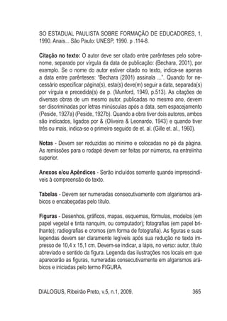 DIALOGUS, Ribeirão Preto, v.5, n.1, 2009. 365
SO ESTADUAL PAULISTA SOBRE FORMAÇÃO DE EDUCADORES, 1,
1990. Anais... São Paulo: UNESP, 1990. p .114-8.
Citação no texto: O autor deve ser citado entre parênteses pelo sobre-
nome, separado por vírgula da data de publicação: (Bechara, 2001), por
exemplo. Se o nome do autor estiver citado no texto, indica-se apenas
a data entre parênteses: “Bechara (2001) assinala ...”. Quando for ne-
cessário especificar página(s), esta(s) deve(m) seguir a data, separada(s)
por vírgula e precedida(s) de p. (Munford, 1949, p.513). As citações de
diversas obras de um mesmo autor, publicadas no mesmo ano, devem
ser discriminadas por letras minúsculas após a data, sem espacejamento
(Peside, 1927a) (Peside, 1927b). Quando a obra tiver dois autores, ambos
são indicados, ligados por & (Oliveira & Leonardo, 1943) e quando tiver
três ou mais, indica-se o primeiro seguido de et. al. (Gille et. al., 1960).
Notas - Devem ser reduzidas ao mínimo e colocadas no pé da página.
As remissões para o rodapé devem ser feitas por números, na entrelinha
superior.
Anexos e/ou Apêndices - Serão incluídos somente quando imprescindí-
veis à compreensão do texto.
Tabelas - Devem ser numeradas consecutivamente com algarismos ará-
bicos e encabeçadas pelo título.
Figuras - Desenhos, gráficos, mapas, esquemas, fórmulas, modelos (em
papel vegetal e tinta nanquim, ou computador); fotografias (em papel bri-
lhante); radiografias e cromos (em forma de fotografia). As figuras e suas
legendas devem ser claramente legíveis após sua redução no texto im-
presso de 10,4 x 15,1 cm. Devem-se indicar, a lápis, no verso: autor, título
abreviado e sentido da figura. Legenda das ilustrações nos locais em que
aparecerão as figuras, numeradas consecutivamente em algarismos ará-
bicos e iniciadas pelo termo FIGURA.
 